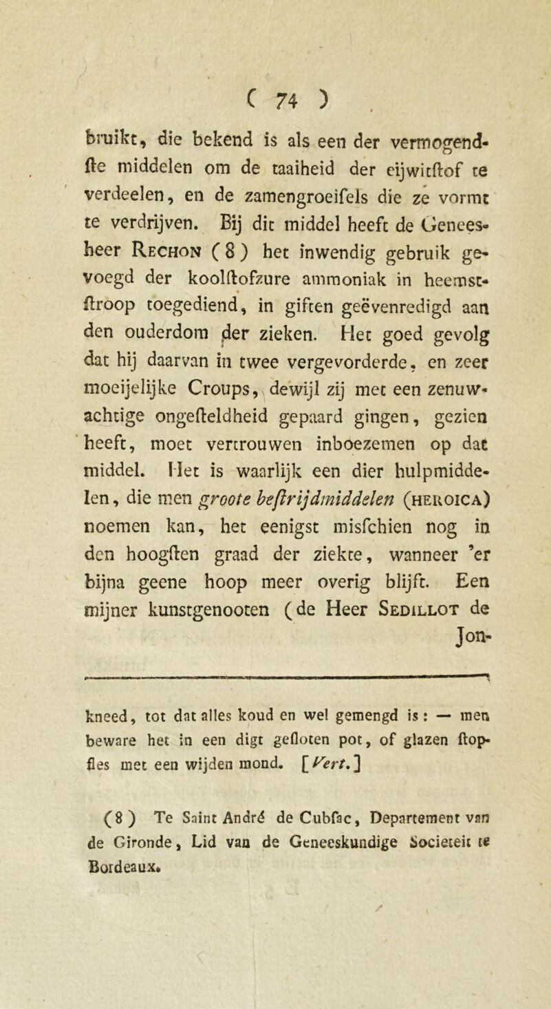 bruikt, die bekend is als een der vermogend- fte middelen om de taaiheid der eijwitftof te verdeeïen, en de zamengroeifels die ze vormt te verdrijven. Bij dit middel heeft de Genees- heer Rechon ( 8 ) het inwendig gebruik ge- voegd der koolftofzure ammoniak in heemst- flroop toegediend, in giften geëvenredigd aan den ouderdom der zieken. Het goed gevolg dat hij daarvan in twee vergevorderde, en zeer moeijelijke Croups, dewijl zij met een zenuw- achtige ongefteldheid gepaard gingen, gezien heeft, moet vertrouwen inboezemen op dat middel. Het is waarlijk een dier hulpmidde- len , die men groote beftrijdmid'delen (heroica) noemen kan, het eenigst misfchien nog in den hoogden graad der ziekte, wanneer ’er bijna geene hoop meer overig blijft. Een mijner kunstgenooten (de Heer Sedillot de Jon- kneed, tot dat alles koud en wel gemengd is: — men beware het in een digt gefloten pot, of glazen ftop- fles met een wijden mond. [t^ert. ] (8) Te Saint André de Cubfac, Departement van de Gironde, Lid van de Geneeskundige Sociëteit te Bordeaux.