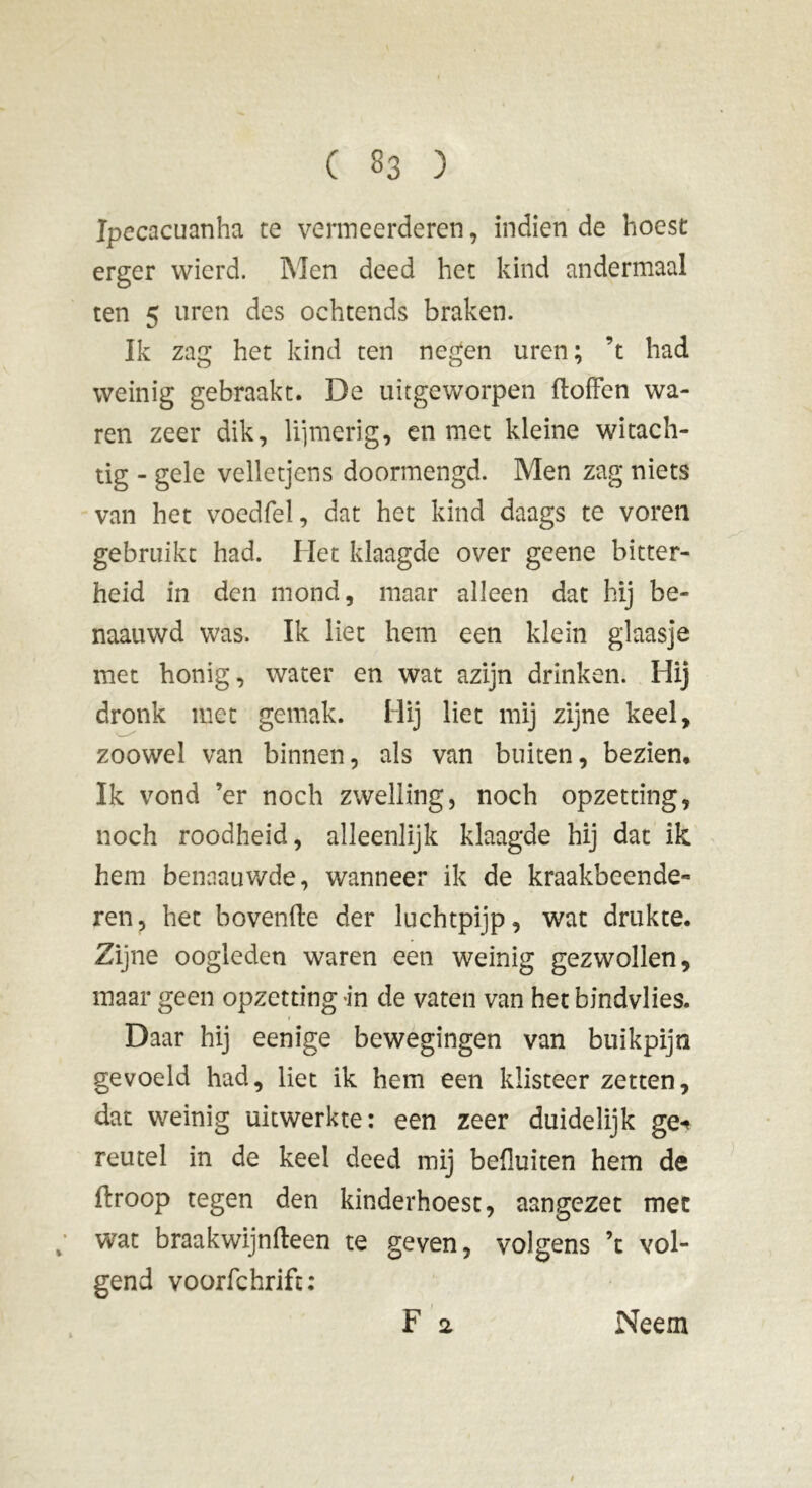 Ipecacuanha te vermeerderen, indien de hoest erger wierd. Men deed het kind andermaal ten 5 uren des ochtends braken. Ik zag het kind ten negen uren; ’t had weinig gebraakt. De uitgeworpen doffen wa- ren zeer dik, lijmerig, en met kleine witach- tig - gele velletjens doormengd. Men zag niets van het voedfel, dat het kind daags te voren gebruikt had. Het klaagde over geene bitter- heid in den mond, maar alleen dat hij be- naauwd was. Ik liet hem een klein glaasje met honig, water en wat azijn drinken. Hij dronk met gemak. Hij liet mij zijne keel, zoowel van binnen, als van buiten, bezien. Ik vond ’er noch zwelling, noch opzetting, noch roodheid, alleenlijk klaagde hij dat ik hem benaauwde, wanneer ik de kraakbeende- ren, het hovende der luchtpijp, wat drukte. Zijne oogleden waren een weinig gezwollen, maar geen opzettingen de vaten van het bindvlies. Daar hij eenige bewegingen van buikpijn gevoeld had, liet ik hem een klisteer zetten, dat weinig uitwerkte: een zeer duidelijk ge-» reutel in de keel deed mij befluiten hem de droop tegen den kinderhoest, aangezet mee ; wat braakwijndeen te geven, volgens ’t vol- gend voorfchrift: F 2 / Neem