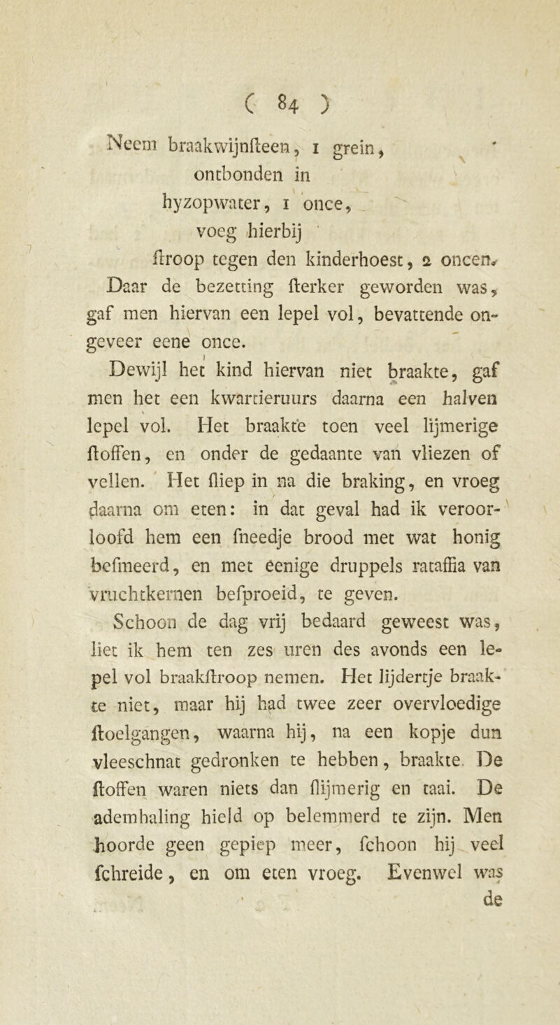 G *4 ) Neem braakwijnfteen, i grein, ontbonden in hyzopwater, 1 once, voeg hierbij ftroop tegen den kinderhoest, a oneen» Daar de bezetting fterker geworden was 9 gaf men hiervan een lepel vol, bevattende on- geveer eene once. Dewijl het kind hiervan niet braakte, gaf men het een kwarrieruurs daarna een halven 1 lepel vol. Het braakte toen veel lijmerige ftoffen, en onder de gedaante van vliezen of vellen. Het (liep in na die braking, en vroeg daarna om eten: in dat geval had ik veroor- loofd hem een fneedje brood met wat honig befmeerd, en met èenige druppels rataffia van vmchtkernen befproeid, te geven. Schoon de dag vrij bedaard geweest was, liet ik hem ten zes uren des avonds een le- pel vol braakftroop nemen. Het Jijdertje braak- te niet, maar hij had twee zeer overvloedige ftoclgangen, waarna hij, na een kopje dun vleeschnat gedronken te hebben, braakte. De ftoffen waren niets dan {lijmerig en taai. De ademhaling hield op belemmerd te zijn. Men hoorde geen gepiep meer, fchoon hij veel fchreide, en om eten vroeg. Evenwel was de