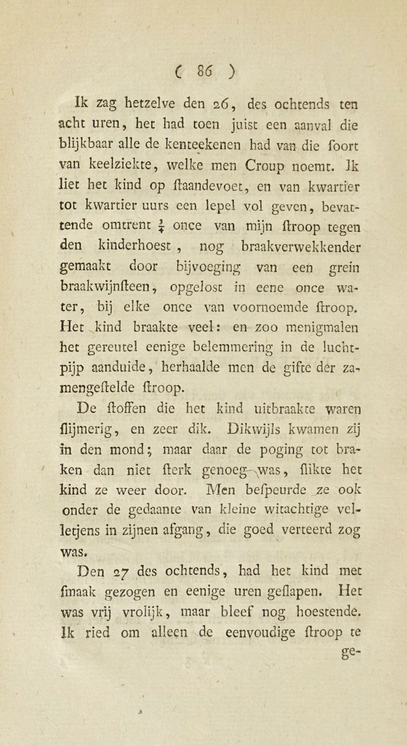 Ik zag hetzelve den 26, des ochtends ten acht uren, het had toen juist een aanval die blijkbaar alle de kenteekenen had van die foort / « __ van keelziekte, welke men Croup noemt. Ik liet het kind op ftaandevoet, en van kwartier tot kwartier uurs een lepel vol geven, bevat- tende omtrent ~ once van mijn droop tegen den kinderhoest , nog braakverwekkender gemaakt door bijvoeging van een grein braak wijn (leen, opgelost in eene once wa- ter, bij elke once van voornoemde droop. Het kind braakte veel: en zoo menigmalen het gereutel ecnige belemmering in de lucht- pijp aanduide, herhaalde men de gifte der za- mengefrelde droop. De doffen die het kind uitbraakte waren {lijmerig, en zeer dik. Dikwijls kwamen zij in den mond; maar daar de poging tot bra- ken dan niet derk genoeg-ewas, dikte het kind ze weer door. Men befpeurde ze ook onder de gedaante van kleine witachtige vel- letjens in zijnen afgang, die goed verteerd zog was. Den 27 des ochtends, had het kind met finaak gezogen en eenige uren geflapen. Het was vrij vrolijk, maar bleef nog hoestende. Ik ried om alleen de eenvoudige droop te ge- »