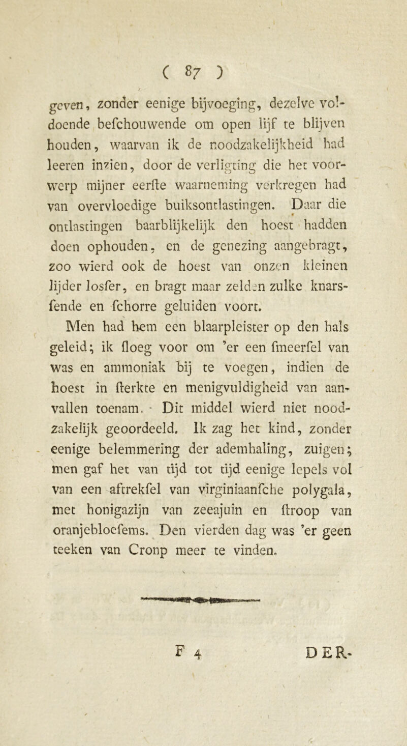 geven, zonder eenige bijvoeging, dezelve vol- doende befchouwende om open lijf te blijven houden, waarvan ik de noodzakelijkheid had leeren inzien, door de verligting die het voor- werp mijner eerde waarneming verkregen had van overvloedige buiksontlastingen. Daar die ontlastingen baarblijke 1 Ijk den hoest hadden doen ophouden, en de genezing aangebragt, zoo wierd ook de hoest van onzen kleinen lijder losfer, en bragt maar zelden zulke knars- fende en fchorre geluiden voort. Men had hem een blaarpleister op den hals geleid; ik floeg voor om ’er een fmeerfel van was en ammoniak bij te voegen, indien de hoest in fterkte en menigvuldigheid van aan- vallen toenam. * Dit middel wierd niet nood- zakelijk geoordeeld. Ik zag het kind, zonder eenige belemmering der ademhaling, zuigen; men gaf het van tijd tot tijd eenige lepels vol van een aftrekfel van virginiaanfche polygala, met honigazijn van zeeajuin en firoop van oranjebloefems. Den vierden dag was ’er geen teeken van Cronp meer te vinden. 4 DER-