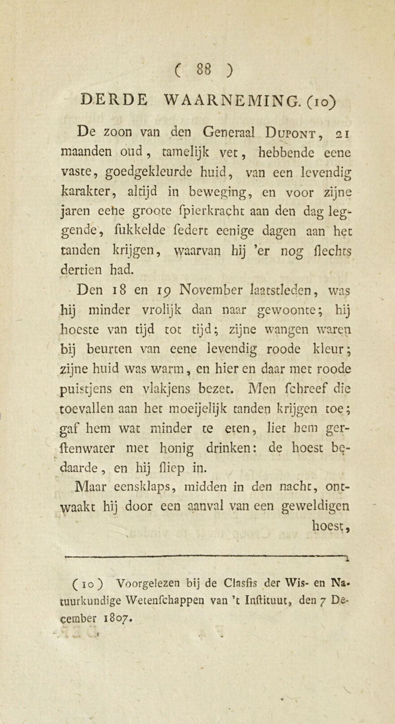 DERDE WAARNEMING, (io) De zoon van den Generaal Dupont, 21 maanden oud, tamelijk vet, hebbende eene vaste, goedgekleurde huid, van een levendig karakter, altijd in beweging, en voor zijne jaren eehe groote fpierkracht aan den dag leg- gende, fukkelde federt eenige dagen aan het tanden krijgen, waarvan hij ’er nog flechts dertien had. Den 18 en 19 November laatstleden, was hij minder vrolijk dan naar gewoonte; hij hocste van tijd tot tijd; zijne wangen waren bij beurten van eene levendig roode kleur; zijne huid was warm, en hier en daar met roode puistjens en vlakjens bezet. Men fchreef die toevallen aan het mqeijelijk tanden krijgen toe; gaf hem wat minder te eten, liet hem ger- ftenwater met honig drinken: de hoest be- daarde , en hij flicp in. Maar eensklaps, midden in den nacht, ont- waakt hij door een aanval van een geweldigen hoest. (10) Voorgelezen bij de Clasfis der Wis- en Na- tuurkundige Wetenfchappen van ’t Inftituut, den 7 De- cember 1807. V