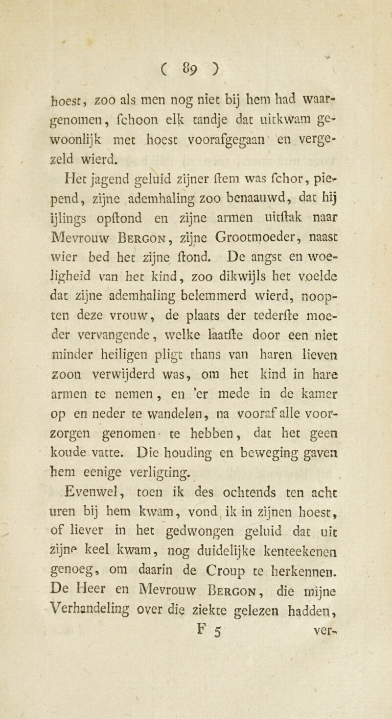 hoest, zoo als men nog niet bij hem had waar- genomen, fchoon elk tandje dat uitkwam ge- woonlijk met hoest voorafgegaan en verge- zeld wierd. Het jagend geluid zijner Hem was fchor, pie- pend, zijne ademhaling zoo benaauwd, dat hij ijlings opftond en zijne armen uithak naar Mevrouw Bergon, zijne Grootmoeder, naast wier bed het zijne Hond. De angst en woe- ligheid van het kind, zoo dikwijls het voelde dat zijne ademhaling belemmerd wierd, noop- ten deze vrouw, de plaats der tederHe moe- der vervangende, welke laatHe door een niet minder heiligen pligt thans van haren lieven zoon verwijderd was, om het kind in hare armen te nemen, en er mede in de kamer op en neder te wandelen, na vooraf alle voor- - 1 zorgen genomen* te hebben, dat het geen koude vatte. Die houding en beweging gaven hem eenige verligting. Evenwel, toen ik des ochtends ten acht uren bij hem kwam, vond ik in zijnen hoest, of liever in het gedwongen geluid dat uit zijne keel kwam, nog duidelijke kenteekenen genoeg, om daarin de Croup te herkennen. De Heer en Mevrouw Bergon, die mijne Verhandeling over die ziekte gelezen hadden,