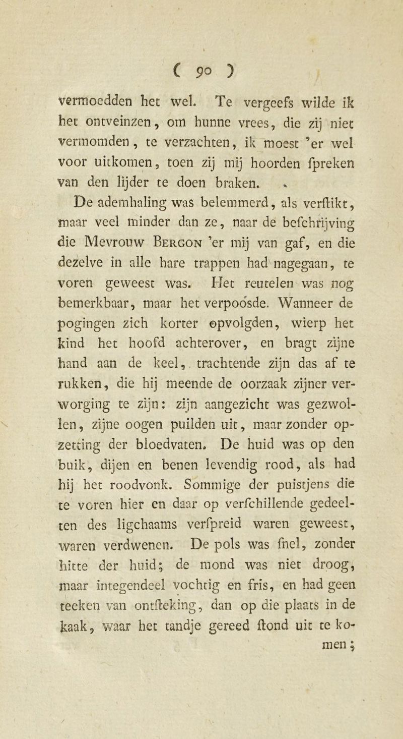 vermoedden het wel. Te vergeefs wilde ik het ontveinzen, om hunne vrees, die zij niet vermomden, te verzachten, ik moest ’er wel voor uitkomen, toen zij mij hoorden fpreken van den lijder te doen braken. De ademhaling was belemmerd, als verdikt, maar veel minder dan ze, naarde befchriiving die Mevrouw Bergon ’er mij van gaf, en die dezelve in alle hare trappen had nagegaan, te voren geweest was. Het reutelen was nog bemerkbaar, maar het verpoosde. Wanneer de pogingen zich korter ©pvolgden, wierp het kind het hoofd achterover, en bragt zijne hand aan de keel, trachtende zijn das af te rukken, die hij meende de oorzaak zijner ver- worging te zijn: zijn aangezicht was gezwol- len , zijne oogen puilden uit, maar zonder op- zetting der bloedvaten. De huid was op den buik, dijen en benen levendig rood, als had hij het roodvonk. Sommige der puistjens die te voren hier en daar op verfchiilende gedeel- ten des ligchaams verfpreid waren geweest, waren verdwenen. De pols was fnel, zonder hitte der huid; de mond was niet droog, maar integendeel vochtig en fris, en had geen teeken van ontfteking, dan op die plaats in de kaak, waar het tandje gereed ftond uit te ko- men ;