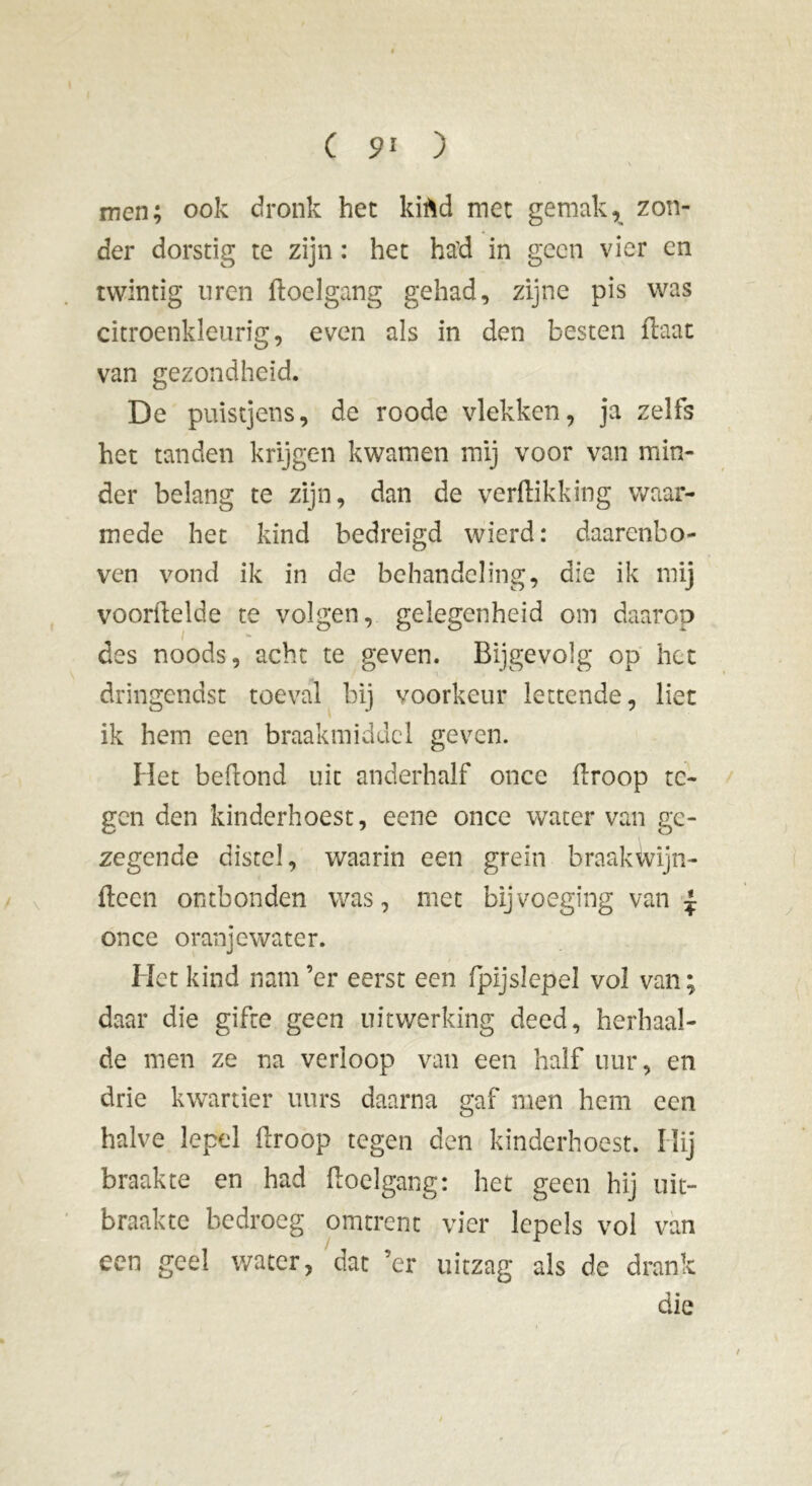 ( 9* ) men; ook dronk het kiftd met gemak, zon- der dorstig te zijn : het had in geen vier en twintig uren doelgang gehad, zijne pis was citroenkleurig, even als in den besten daat van gezondheid. De puistjens, de roode vlekken, ja zelfs het tanden krijgen kwamen mij voor van min- der belang te zijn, dan de verdikking waar- mede het kind bedreigd wierd: daarenbo- ven vond ik in de behandeling, die ik mij vóórhelde te volgen, gelegenheid om daarop des noods, acht te geven. Bijgevolg op het dringendst toeval bij voorkeur lettende, liet ik hem een braakmiddel geven. Het bedond uit anderhalf once droop te- gen den kinderhoest, eene once water van ge- zegende distel, waarin een grein braakivijn- dcen ontbonden was, met bijvoeging van £ once oranjewater. Het kind nam’er eerst een fpljsïepel vol van; daar die gifte geen uitwerking deed, herhaal- de men ze na verloop van een half uur, en drie kwartier uurs daarna gaf men hem een halve lepel droop tegen den kinderhoest. Hij braakte en had doelgang: het geen hij uit- braakte bedroeg omtrent vier lepels vol van een geel water, dat ’er uitzag als de drank die /
