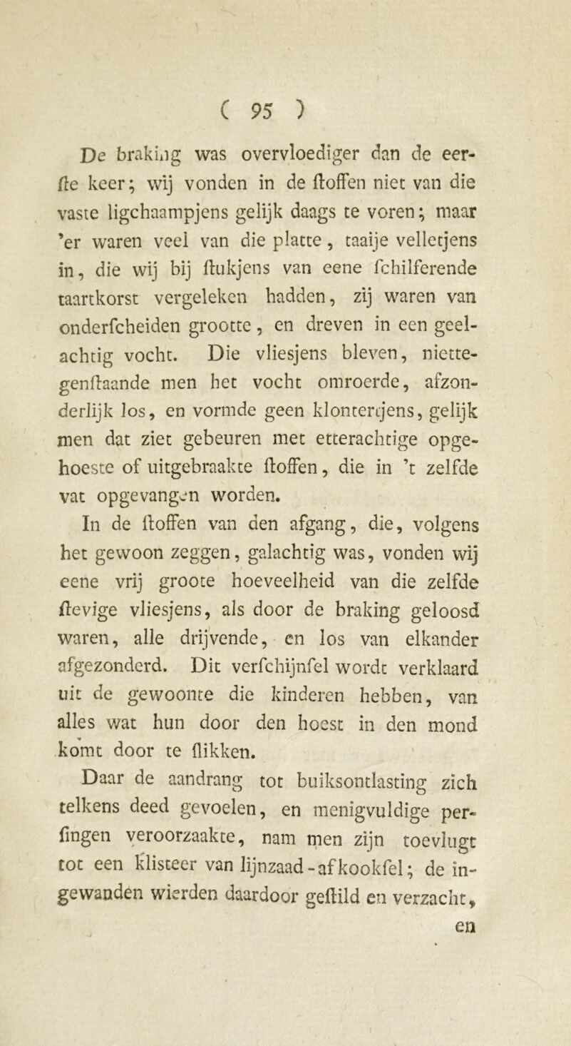 De braking was overvloediger dan de eer- de keer; wij vonden in de doffen niet van die vaste ligchaampjens gelijk daags te voren ; maar ’er waren veel van die platte, taaije velletjens in, die wij bij ftukjens van eene fchilferende taartkorst vergeleken hadden, zij waren van onderfcheiden grootte, en dreven in een geel- achtig vocht. Die vliesjens bleven, niette- genftaande men het vocht omroerde, afzon- derlijk los, en vormde geen klontertjens, gelijk men dat ziet gebeuren met etterachtige opge- hoeste of uitgebraakte ftoffen, die in ’t zelfde vat opgevangen worden. In de doffen van den afgang, die, volgens het gewoon zeggen, galachtig was, vonden wij eene vrij groote hoeveelheid van die zelfde devige vliesjens, als door de braking geloosd waren, alle drijvende, cn los van elkander afgezonderd. Dit verfchijnfel wordt verklaard uit de gewoonte die kinderen hebben, van alles wat hun door den hoest in den mond * komt door te flikken. Daar de aandrang tot buiksontlasting zich telkens deed gevoelen, en menigvuldige per- fmgen veroorzaakte, nam men zijn toevlugt tot een klisteer van lijnzaad-afkookfel; de in- gewanden wierden daardoor geffild en verzacht, en