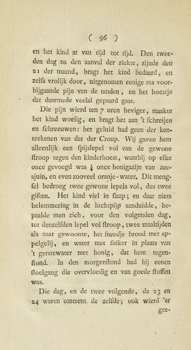 en het kind at van tijd tot tijd. Den twee- den dag na den aanval der ziekte, zijnde den su der maand, bragt het kind bedaard, en zelfs vrolijk door, uitgenomen eenige ras voor- bijgaande pijn van de tanden, en het hoestje dat daarmede veelal gepaard gaat. Die pijn wierd ten 7 uren heviger, maakte het kind woelig, en bragt het aan ’t fchreijen en fchreeuwen : het geluid had geen der ken- teekenen van dat der Croup. Wij gaven hem alleenlijk een fpijslepel vol van de gewone droop tegen den kinderhoest, waarbij op elke once gevoegd was \ once honigazijn van zee^ ajuin, en even zooveel oranje - water. Dit meng- fel bedroeg twee gewone lepels vol, dus twee giften. Het kind viel in flaap; en daar niets belemmering in de luchtpijp aanduidde, be- paalde men zich, voor den volgenden dag, tot denzelfden lepel vol (troop, twee maaltijden als naar gewoonte, het fneedje brood met ap- pel ge lij , en water met fuiker in plaats van ’t gerstewater met honig, dat hem tegen- ftoiïd. In den morgen (tond had hij eenen ftoelgang die overvloedig en van goede doffen was. Die dag, en de twee volgende, de 23 en 24 waren omtrent de zelfde; ook wierd ’er / ' • gce~ t