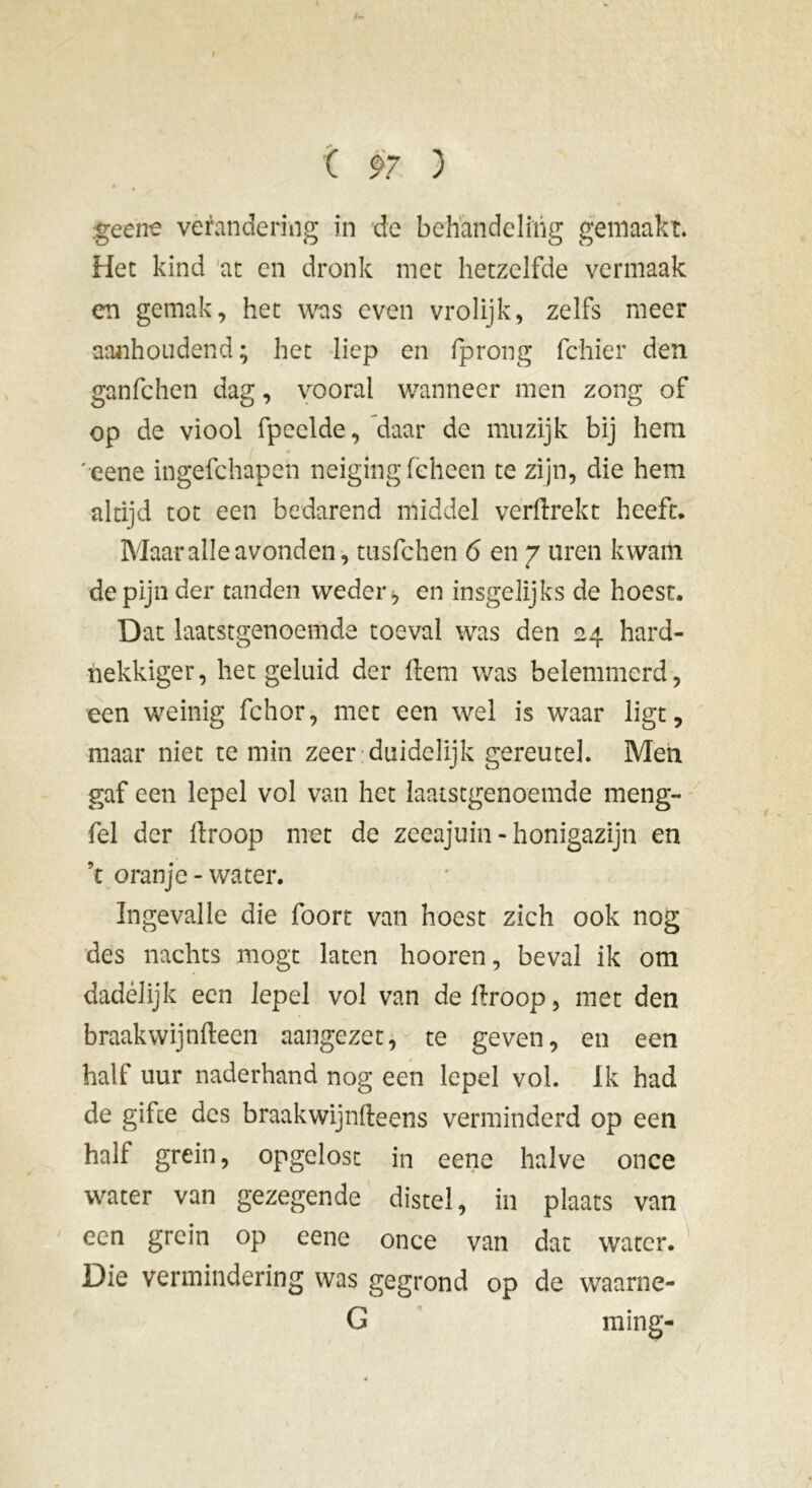 geene verandering in de behandeling gemaakt. Het kind at en dronk met hetzelfde vermaak en gemak, het was even vrolijk, zelfs meer aanhoudend; het liep en lp rong fchier den ganfchen dag, vooral wanneer men zong of op de viool fpcclde, daar de muzijk bij hem 'eene ingefchapen neiging feheen te zijn, die hem altijd tot een bedarend middel verdrekt heeft. Maaralle avonden, tusfchen 6 en 7 uren kwam de pijn der tanden weder * en insgelijks de hoest. Dat laatstgenoemde toeval was den 24 hard- nekkiger, het geluid der dem was belemmerd, een weinig fchor, met een wel is waar ligt, maar niet te min zeer duidelijk gereutel. Men gaf een lepel vol van het laatstgenoemde meng- hel der droop met de zeeajuin - honigazijn en ’t oranje - water. Ingevalle die foort van hoest zich ook nog des nachts mogt laten hooren, beval ik om dadelijk een lepel vol van de droop, met den braakwijndeen aangezet, te geven, en een half uur naderhand nog een lepel vol. Ik had de gifce des braakwijndeens verminderd op een half grein, opgelost in eene halve once water van gezegende distel, in plaats van een grein op eene once van dat water. Die vermindering was gegrond op de waarne- G ming-
