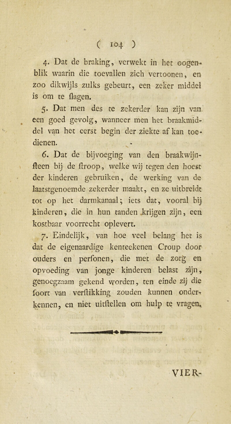 4- Dat de braking, verwekt in het oogeti- blik waarin die toevallen zich vertoonen, en zoo dikwijls zulks gebeurt, een zeker middel is om te (lagen. 5. Dat men des te zekerder kan zijn van een goed gevolg, wanneer men het braakmid- del van het eerst begin der ziekte af kan toe- dienen. - v, 6. Dat de bijvoeging van den braak'wijn- deen bij de droop, welke wij tegen den hoest der kinderen gebruiken, de werking van de laatstgenoemde zekerder maakt, en ze uitbreidt tot op het darmkanaal; iets dat, vooral bij kinderen, die in hun tanden .krijgen zijn, een kostbaar voorrecht oplevert. 7. Eindelijk, van hoe veel belang het is dat de eigenaardige kenteekenen Croup door ouders en perfonen, die met de zorg en opvoeding van jonge kinderen belast zijn, genoegzaam gekend worden, ten einde zij die foort van verdikking zouden kunnen onder-* kennen, en niet uitftellen om hulp te vragen, , ui ui—«a i awii .. ■■ - VIER-