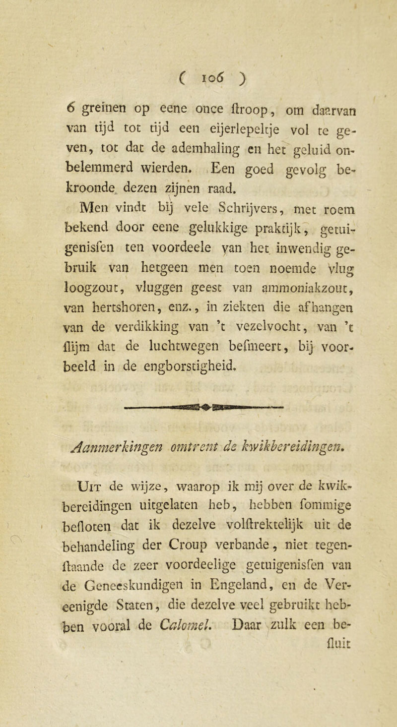 6 greinen op eene once ftroop, om daarvan van tijd tot tijd een eijerlepeltje vol te ge- ven, tot dat de ademhaling en het geluid on- belemmerd wierden. Een goed gevolg be- kroonde dezen zijnen raad. \ Men vindt bij vele Schrijvers, met roem bekend door eene gelukkige praktijk, getui- genisfen ten voordeele yan het inwendig ge- bruik van hetgeen men toen noemde vlug loogzout, vluggen geest van ammoniakzout, van hertshoren, enz., in ziekten die afhangen van de verdikking van ’t vezelvocht, van ’t flijm dat de luchtwegen befmeert, bij voor- beeld in de engborstigheid. Aanmerkingen omirent de kwikbereidingen. Uit de wijze, waarop ik mij over de kwik- bereidingen uitgelaten heb, hebben fommige beüoten dat ik dezelve volftrektelijk uit de behandeling der Croup verbande, niet tegen- gaande de zeer voordeelige getuigenisfen van de Geneeskundigen in Engeland, en de Ver- eenigde Staten, die dezelve veel gebruikt heb- ben vooral de Calomel. Daar zulk een be- flult