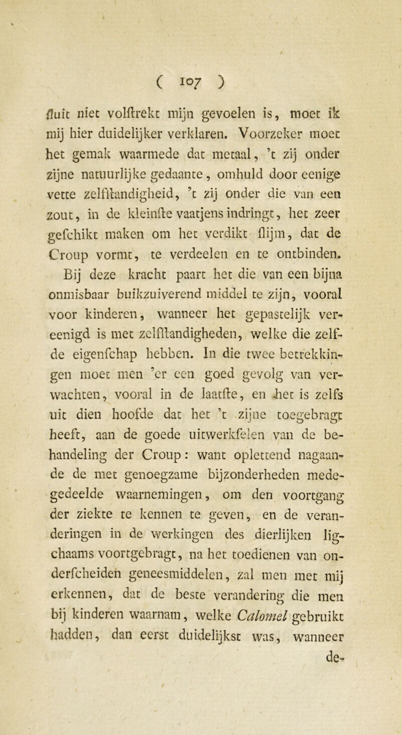 {hik niet volflrekt mijn gevoelen is, moet ik mij hier duidelijker verklaren. Voorzeker moet het gemak waarmede dat metaal, ’t zij onder zijne natuurlijke gedaante, omhuld door eenige vette zelfllandigheid, ’t zij onder die van een zout, in de kleinfte vaatjens indringt, het zeer gefchikt maken om het verdikt flijm, dat de Croup vormt, te verdeden en te ontbinden. Bij deze kracht paart het die van een bijna onmisbaar buikzuiverend middel te zijn, vooral voor kinderen, wanneer het gepastelijk ver- eenigd is met zelffiandigheden, welke die zelf- de eigenfchap hebben. In die twee betrekkin- gen moet men ’cr een goed gevolg van ver- wachten, vooral in de laatfte, en Jiet is zelfs uit dien hoofde dat het ’t zijne toegebragt heeft, aan de goede uitwerkfelen van de be- handeling der Croup : want oplettend nagaan- de de met genoegzame bijzonderheden mede- gedeelde waarnemingen, om den voortgang der ziekte te kennen te geven, en de veran- deringen in de werkingen des dierlijken lig- chaams voortgebragt, na het toedienen van on- derfcheiden geneesmiddelen, zal men met mij erkennen, dat de beste verandering die men bij kinderen waarnam, welke Calomel gebruikt hadden, dan eerst duidelijkst was, wanneer de-