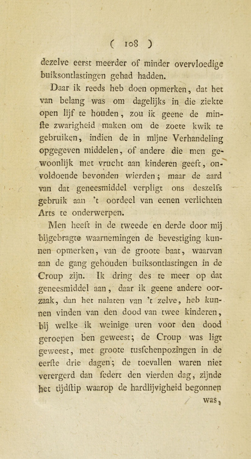 dezelve eerst meerder of minder overvloedige buiksontlascingen gehad hadden. Daar ik reeds heb doen opmerken, dat het van belang was om dagelijks in die ziekte open lijf te houden, zou ik geene de min- de zwarigheid maken om de zoete kwik te gebruiken, indien de in mijne Verhandeling opgegeven middelen, of andere die men ge- woonlijk met vrucht aan kinderen geeft, on- voldoende bevonden wierden ; maar de aard van dat geneesmiddel verpligt ons deszelfs gebruik aan ’t oordeel van eenen verlichten Arts te onderwerpen. Men heeft in de tweede en derde door mij bijgebragte waarnemingen de bevestiging kun- nen opmerken, van de groote baat, waarvan aan de gang gehouden buiksontlastingen in de Croup zijn. ïk dring des te meer op dat geneesmiddel aan, daar ik geene andere oor- zaak, dan het nalaten van ’t zelve, heb kun- nen vinden van den dood van twee kinderen, bij welke ik weinige uren voor den dood geroepen ben geweest; de Croup was ligt geweest, met groote tusfehenpozingen in de eerde drie dagen ; de toevallen waren niet verergerd dan federt den vierden dag, zijnde het tijddip waarop de hardlijvigheid begonnen was 5