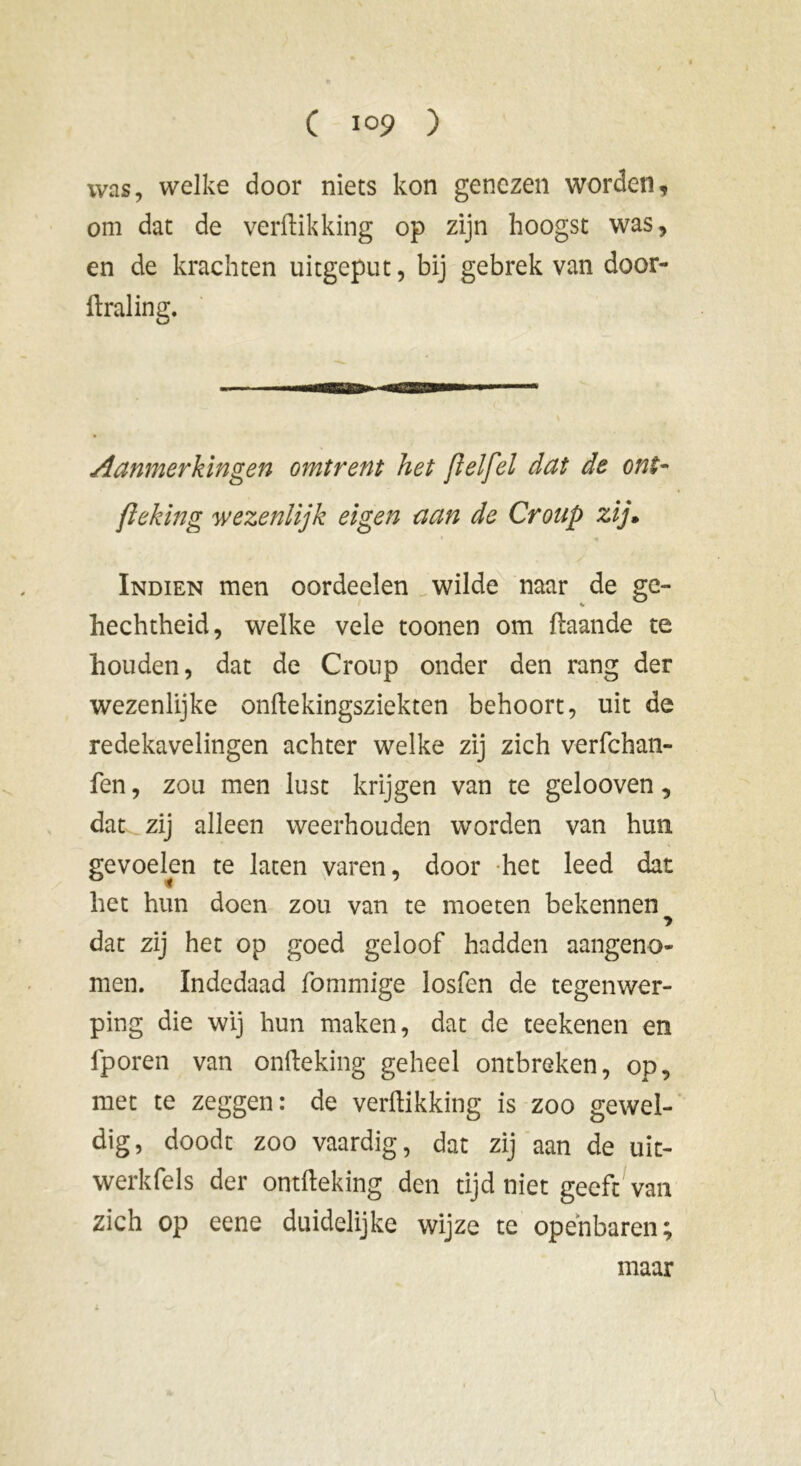 was, welke door niets kon genezen worden, om dat de verdikking op zijn hoogst was, en de krachten uitgeput, bij gebrek van door- draling. Aanmerkingen omtrent het [lelfel dat de ont- fleking wezenlijk eigen aan de Croup zij» Indien men oordeelen wilde naar de ge- hechtheid, welke vele toonen om daande te houden, dat de Croup onder den rang der wezenlijke ondekingsziekten behoort, uit de redekavelingen achter welke zij zich verfchan- fen, zou men lust krijgen van te gelooven, dat zij alleen weerhouden worden van hun gevoelen te laten varen, door het leed dat het hun doen zou van te moeten bekennen dat zij het op goed geloof hadden aangeno- men. Indedaad fommige losfen de tegenwer- ping die wij hun maken, dat de teekenen en fporen van onfteking geheel ontbreken, op, met te zeggen: de verdikking is zoo gewel- dig, doodt zoo vaardig, dat zij aan de uit- werkfels der ontdeking den tijd niet geeft van zich op eene duidelijke wijze te openbaren; \ maar