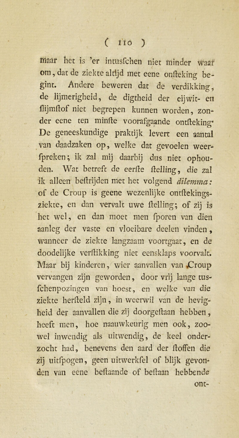 Inaar het is ’er intusfchen niet minder waaf om, dat de ziekte altijd met eene onfteking be- gint. Andere beweren dat de verdikking:, de lijmerigheid, de digtheid der eijwit- en flijmdof niet begrepen kunnen worden, zon- der eene ten minde voorafgaande ontdeking* De geneeskundige praktijk levert een aantal van daadzaken op, welke dat gevoelen weer- fpreken; ik zal mij daarbij dus niet ophou- den. Wat betreft de eerde delling, die zal ik alleen bedtijden met het volgend dilemma: of de Croup is geene wezenlijke ontdekings- ziekte, en dan vervalt uwe Helling; of zij is het wel, en dan moet men fporen van dien aanleg der vaste en vloeibare deelen vinden, wanneer de ziekte langzaam voortgaat, en de doodelijke verdikking niet eensklaps voorvalt. Maar bij kinderen, wier aanvallen van £roup vervangen zijn geworden, door vrij lange tus- fchenpozingen van hoest, en welke van die ziekte herdeld zijn, in weerwil van de hevig- heid der aanvallen die zij doorgedaan hebben, heeft men, hoe naauwkeurig men ook, zoo- wel inwendig als uitwendig, de keel onder- zocht had, benevens den aard der doffen die zij uitfpogen, geen uitwerkfel of blijk gevon- den van eene bedaande of bedaan hebbende ont-