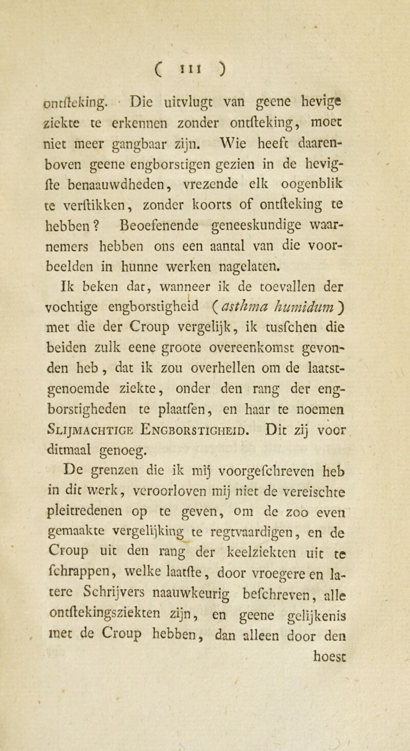 ontïïeking. Die uitvlugt van geene hevige ziekte te erkennen zonder ontfteking, moec niet meer gangbaar zijn. Wie heeft daaren- boven geene engborstigen gezien in de hevig- ile benaauwdheden, vrezende elk oogenblik te verdikken, zonder koorts of ontdeking te hebben ? Beoefenende geneeskundige waar- nemers hebben ons een aantal van die voor- beelden in hunne werken nagelaten. Ik beken dat, wanneer ik de toevallen der vochtige engborstigheid ( cisthma humidum ) met die der Croup vergelijk, ik tusfchen die beiden zulk eene groote overeenkomst gevon- den heb, dat ik zou overhellen om de laatst- genoemde ziekte, onder den rang der eng- borstigheden te plaatfen, en haar te noemen Slijmachtige Engborstigheid. Dit zij voer ditmaal genoeg. De grenzen die ik mij voorgefchreven heb in dit werk, veroorloven mij niet de vereischte pleitredenen op te geven, om de zoo even gemaakte vergehiking te regtvaardigen, en de Croup uit den rang der keelziekten uit te fchrappen, welke laatfte, door vroegere en la- tere Schrijvers naauwkeurig befchreven, alle ontftekingsziekten zijn, en geene gelijkenis met de Croup hebben, dan alleen door den hoest