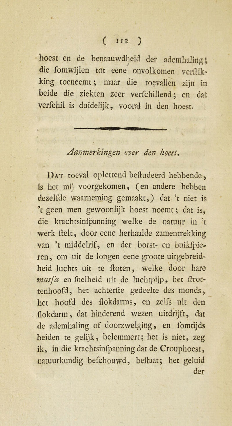 hoest en de benaauwdheid der ademhaling die fomwijlen tot eene onvolkomen verflik* king toeneemt; maar die toevallen zijn in beide die ziekten zeer verfchillend ; en dat verfchil is duidelijk, vooral in den hoest. Aanmerkingen over den hoest♦ Dat toeval oplettend beftudeérd hebbende > is het mij voorgekomen, (en andere hebben dezelfde waarneming gemaakt,) dat ’t niet is ’t geen men gewoonlijk hoest noemt ; dat is, die krachtsinfpanning welke de natuur in ’t werk (lelt, door eene herhaalde zamentrekking van ’t middelrif, en der borst- en buikfpie- ren, om uit de longen eene groote uitgebreid- heid luchts uit te floten, welke door hare wasfa en fnelheid uit de luchtpijp, het flroc- tenhoofd, het achterlle gedeelte des monds, het hoofd des flokdarms, en zelfs uit den * flokdarm, dat hinderend wezen uitdrijft, dat de ademhaling of doorzwelging, en fomtijds beiden te gelijk, belemmert; het is niet, zeg ik, in die krachtsinfpanning dat de Crouphoest, natuurkundig befchouwd, beftaat; het geluid der