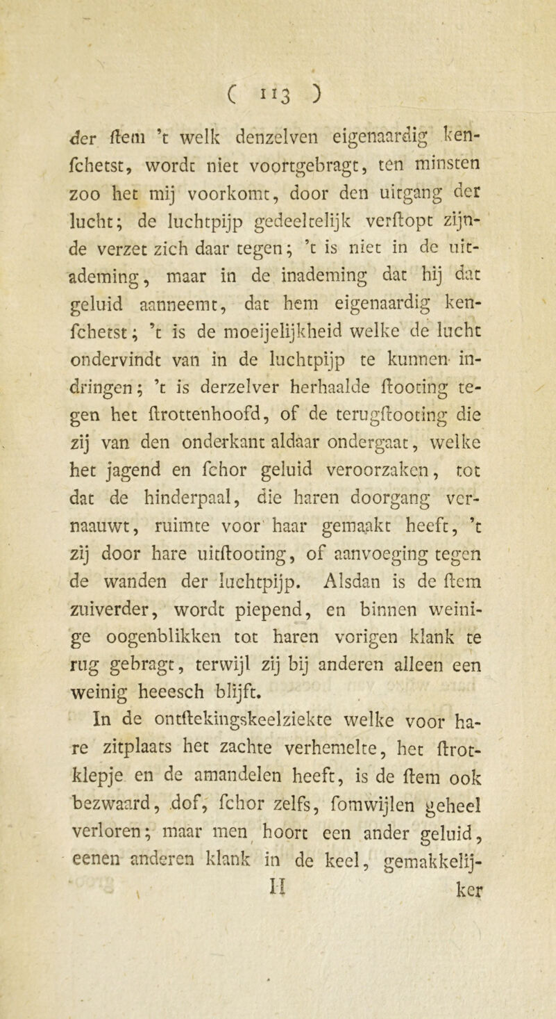 der dein ’t welk denzelven eigenaardig ken- fchetst, worde niet voortgebragt, ten minsten zoo het mij voorkomt, door den uitgang der lucht; de luchtpijp gedeeltelijk verdopt zijn- de verzet zich daar tegen ; ’t is niet in dc uit- ademing, maar in de inademing dat hij dat geluid aanneemt, dat hem eigenaardig ken- fchetst ; ’t is de moeijelijkheid welke de lucht ondervindt van in de luchtpijp te kunnen in- dringen ; ’t is derzelver herhaalde dootiftg te- gen het drottenhoofd, of de terugdooting die zij van den onderkant aldaar ondergaat, welke het jagend en fchor geluid veroorzaken, tot dat de hinderpaal, die haren doorgang ver- naauwt, ruimte voor haar gemaakt heeft, ’t zij door hare uitdooting, of aanvoeging tegen de wanden der luchtpijp. Alsdan is de dem zuiverder, wordt piepend, en binnen weini- ge oogenblikken tot haren vorigen klank te rug gebragt, terwijl zij bij anderen alleen een weinig heeesch blijft. In de ontdekingskeelziekte welke voor ha- re zitplaats het zachte verhemelte, het drot- klepje en de amandelen heeft, is de dem ook bezwaard, dof, fchor zelfs, fomwijlen geheel verloren; maar men hoort een ander geluid, eenen anderen klank in de keel, gemakkelij- ; Iï ker