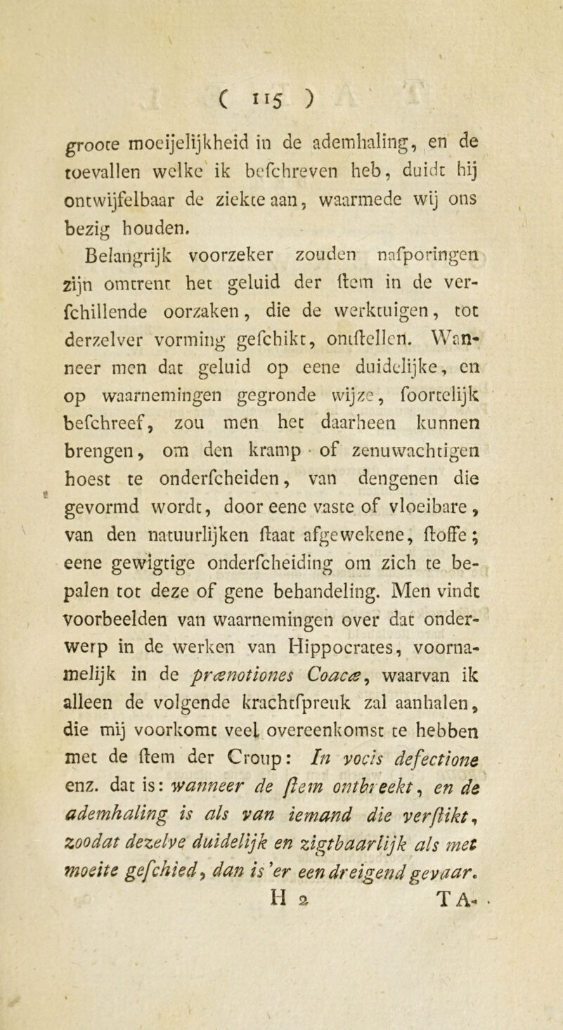 grooce moeijelijkheid in de ademhaling, en de toevallen welke ik befchreven heb, duidt hij ontwijfelbaar de ziekte aan, waarmede wij ons bezig houden. Belangrijk voorzeker zouden nafporingen zijn omtrent het geluid der item in de ver- fchillende oorzaken, die de werktuigen, tot derzelver vorming gefchikt, omitcllcn. Wan- neer men dat geluid op eene duidelijke, en op waarnemingen gegronde wijze, foortelijk befchreef, zou men het daarheen kunnen brengen, om den kramp • of zenuwachtigen hoest te onderfcheiden, van dengenen die gevormd wordt, door eene vaste of vloeibare, van den natuurlijken ftaat afgewekene, floffe ; eene gewigtige onderfcheiding om zich te be- palen tot deze of gene behandeling. Men vindt voorbeelden van waarnemingen over dat onder- werp in de werken van Hippocrates, voorna- melijk in de prœnotiones Coacee, waarvan ik alleen de volgende krachtfpreuk zal aanhalen, die mij voorkomt veel overeenkomst te hebben met de item der Croup: In voois defectione * ' enz. dat is: wanneer de ftem ontbreekt, en de ademhaling is als van iemand die verflikt, zoodat dezelve duidelijk en zigtbaarlijk als met moeite gefchied, dan is ’er een dreigend gevaar. H a T A-