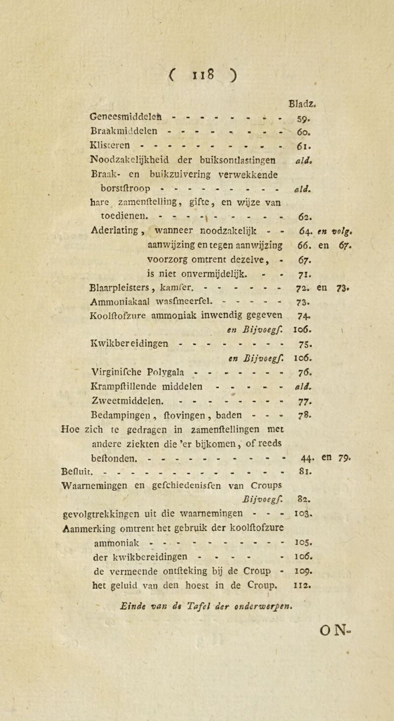 Bladz. Geneesmiddelen - . 59, Braakmiddelen - - - 60. Klisteren 61. Noodzakelijkheid der buiksontlastingen ald. Braak- cn buikzuivering verwekkende borstftroop - - - - - - - - - ald. hare znmenftelling, gifte, en wijze van toedienen. - - - - 62. Aderlating, wanneer noodzakelijk - - 64. en volg. aanwijzing en tegen aanwijzing 66. en 67. voorzorg omtrent dezelve, - 67. is niet onvermijdelijk. - - 71. Blaarpleisters, kamfer. 72. en 73* Ammoniakaal wasfmeerfel. ----- 73. Koolftofzure ammoniak inwendig gegeven 74. en Bijvoegf. lod. t Kwikbereidingen 75. en Bijvoegf. ic6. Virginifche Polygala 76. Krampftillende middelen ----- ald. «ar Zweetmiddelen. 77. Bedampingen, ftovingen, baden - - - 78. Hoe zich te gedragen in zamenftellingen met andere ziekten die’er bijkomen, of reeds beftonden. 44. en 79. Befluit. - -- -- -- -- - - - - 81. Waarnemingen en gefchiedenisfen van Croups f' Bijvoegf. 82. gevolgtrekkingen uit die waarnemingen - - - 103. Aanmerking omtrent het gebruik der koolftofzure ammoniak 105. der kwikbereidingen - - - - - 106. de vermeende ontfteking bij de Croup - 109. het geluid van den hoest in de Croup. 112. Einde van da Tafel der onderwerpen. \ ON