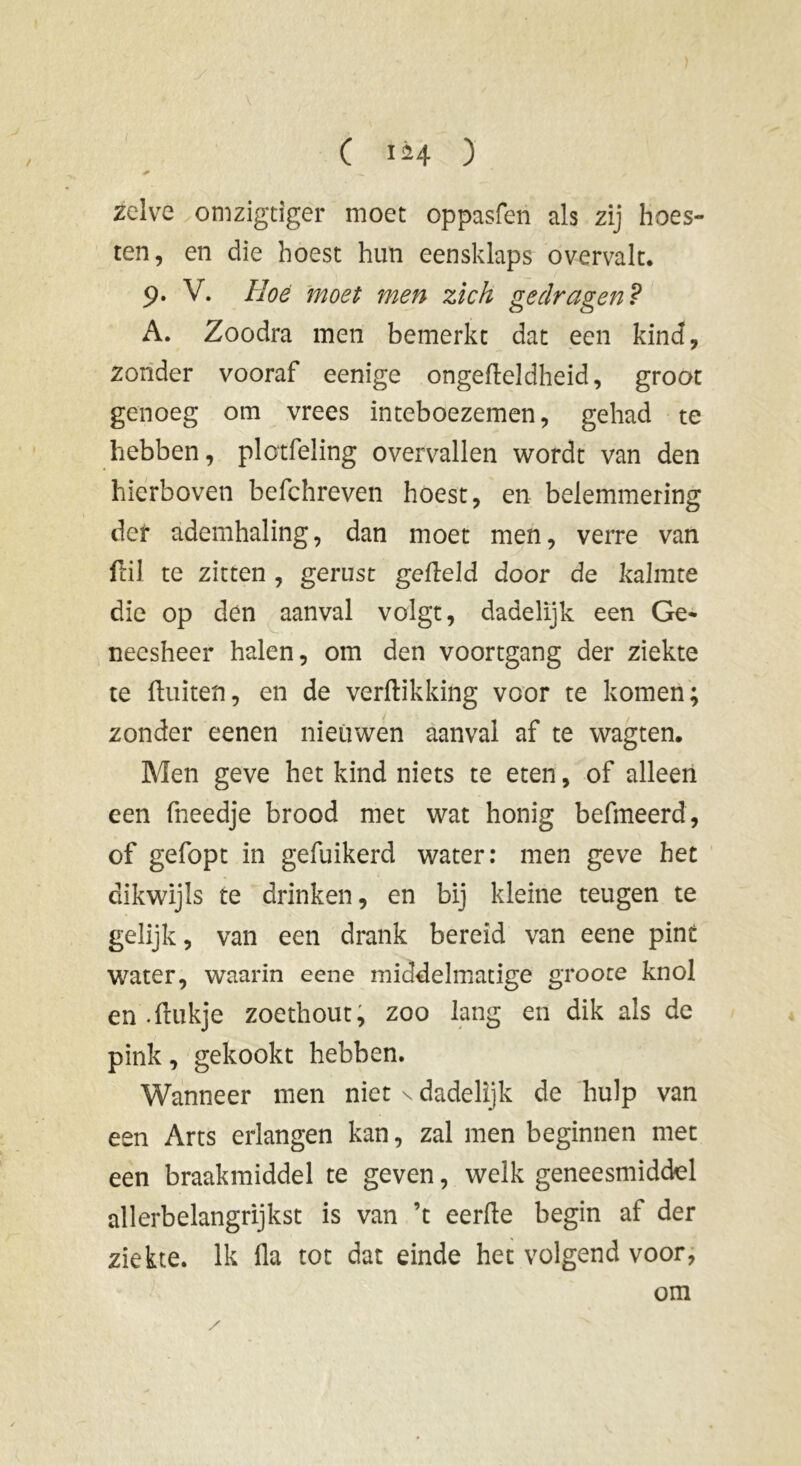 zelve omzigtiger moet oppasfen als zij hoes- ten, en die hoest hun eensklaps overvalt. 9. V. Hoé moet men zich gedragen ? A. Zoodra men bemerkt dat een kind, zonder vooraf eenige ongedeldheid, groot genoeg om vrees inteboezemen, gehad te hebben, plotfeling overvallen wordt van den hierboven befchreven hoest, en belemmering def ademhaling, dan moet men, verre van Uil te zitten , gerust gefield door de kalmte die op den aanval volgt, dadelijk een Ge* neesheer halen, om den voortgang der ziekte te (luiten, en de verdikking voor te komen; zonder eenen nieuwen aanval af te wagten. Men geve het kind niets te eten, of alleen een fneedje brood met wat honig befmeerd, of gefopt in gefuikerd water: men geve het dikwijls te drinken, en bij kleine teugen te gelijk, van een drank bereid van eene pint water, waarin eene middelmatige groote knol en • fuikje zoethout, zoo lang en dik als de pink, gekookt hebben. Wanneer men niet \ dadelijk de hulp van een Arts erlangen kan, zal men beginnen met een braakmiddel te geven, welk geneesmiddel allerbelangrijkst is van ’t eerde begin af der ziekte. Ik da tot dat einde het volgend voor, om