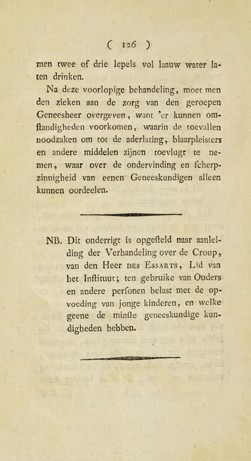 C I2<5 ) men twee of drie lepels vol laauw water la- ten drinken. Na deze voorlopige behandeling, moet men den zieken aan de zorg van den geroepen Geneesheer overgeven , want ’er kunnen om- Itandigheden voorkomen, waarin de toevallen noodzaken om tot de aderlating, blaarpleisters en andere middelen zijnen toevlugt te ne- men, waar over de ondervinding en fcherp- zinnigheid van eenen Geneeskundigen alleen kunnen oordeelen. NB. Dit onderrigt is opgefteld naar aanlei- ding der Verhandeling over de Croup, van den Heer des Essarts, Lid van het Inftituut; ten gebruike van Ouders en andere perfonen belast met de op- voeding van jonge kinderen, en welke geene de minfte geneeskundige kun- digheden hebben. i