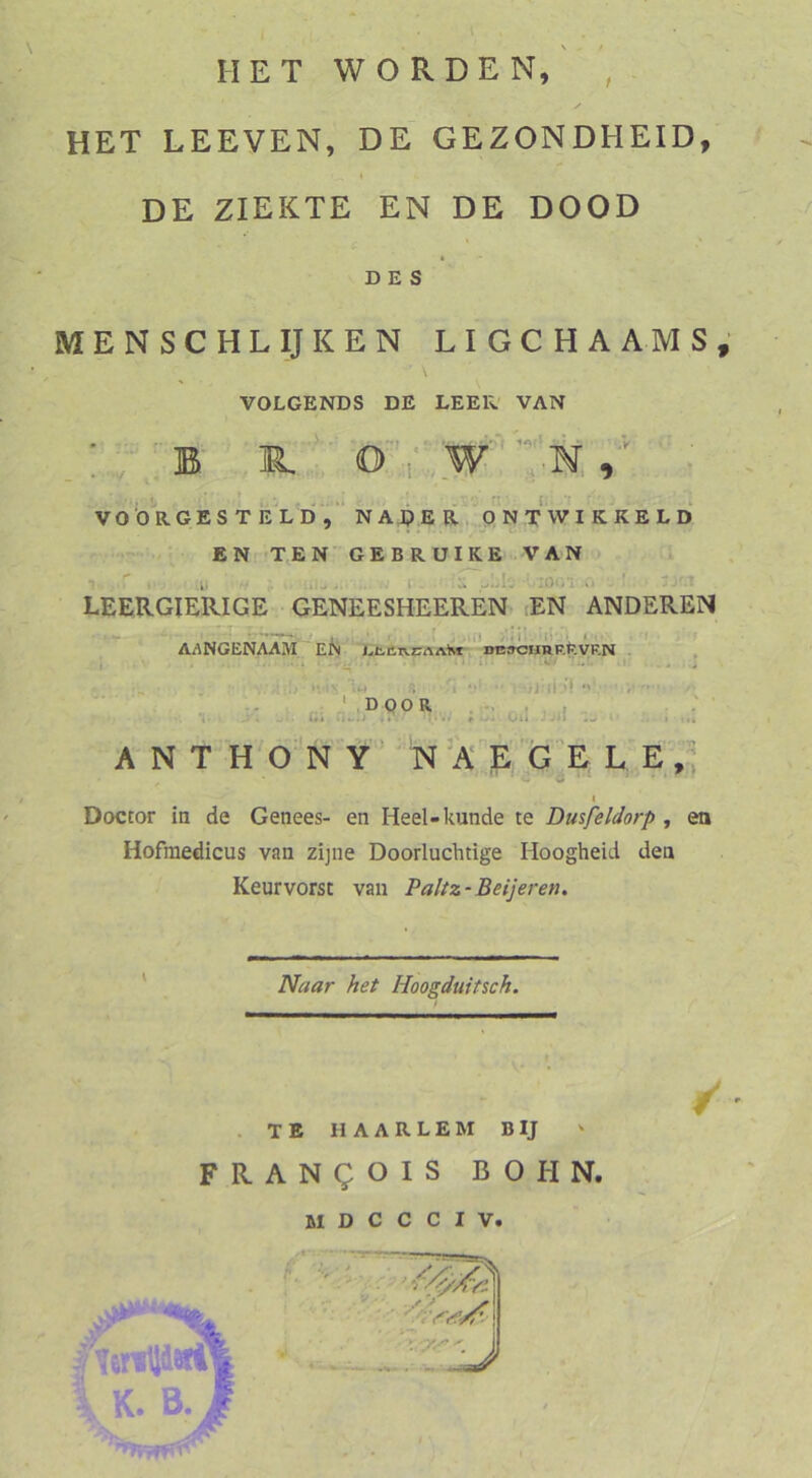 MET WORDEN, t HET LEEVEN, DE GEZONDHEID, t DE ZIEKTE EN DE DOOD DES MENSCHE IJ KEN LIGCHAAMS; VOLGENDS DE LEER VAN _:B' B,.. - VO b R G E S T E L d, “ N A J? E R Q N T W I K K E L D EN T,EN GEBRUIKE VAN LEERGIERIGE GENEESHEEREN- lEN ANDEREN , i) ■>'»!’ ‘li';» i - AANGENAAM EN . »ßffCHRRteVRN . , ■ '.} 4^ -i i *’*  »rii.'l .. ' k; LP9^^.. ; :i .. A N T H^O N Y’ N'A E G E L E,, -.'f I Doctor in de Genees- en Heel-künde te Dmfeldorp , en Hofraedicus van zijne Doorluchtige Hoogheid den Keurvorst van Paltz-Beijeren. Naar het Hoogduitsch. ^ ’ . TE HAARLEM BIJ FRANQOIS BOHN.
