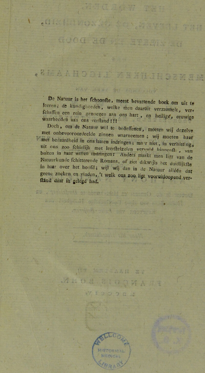 ( ^ ^ 1 ' De Na^uur is her fchoonfle. meest bevattende boek om uit fe leeren, de kondigbecden. welke men daarüit verzaamelt, ver- fcha^en een rein^ geno,^e, aan ons harr, en heiliger, eeuwige Waarheddeb aan ons verflandll! ^ cuwigc Doch om de Natuur wJ te beöefTerfetf, moeteti wij dezelve kS! wnarneemen ; wij moeten haar met bedaardheid ,n ons laa.en indringen; ma’r met, in verhitt^ng; mt ons 2oo_ fchielijk met leerftelzelen ver,-uJd J* buiren in haar willen .Mnngeni Ändert maakt men iigt van de Natuurkunde fchitterende Romans, of ziet'dikw.jls her duidliiklJ in haar over her hoofd; wijl wij dan in de Natuur alMdn dar geent zocken cn ymden, 't welk ons 200 ligt vooruitloopend ver- ftiud daar in gelegd had. - » ■ - - l! . K.A. . . !• ' c \