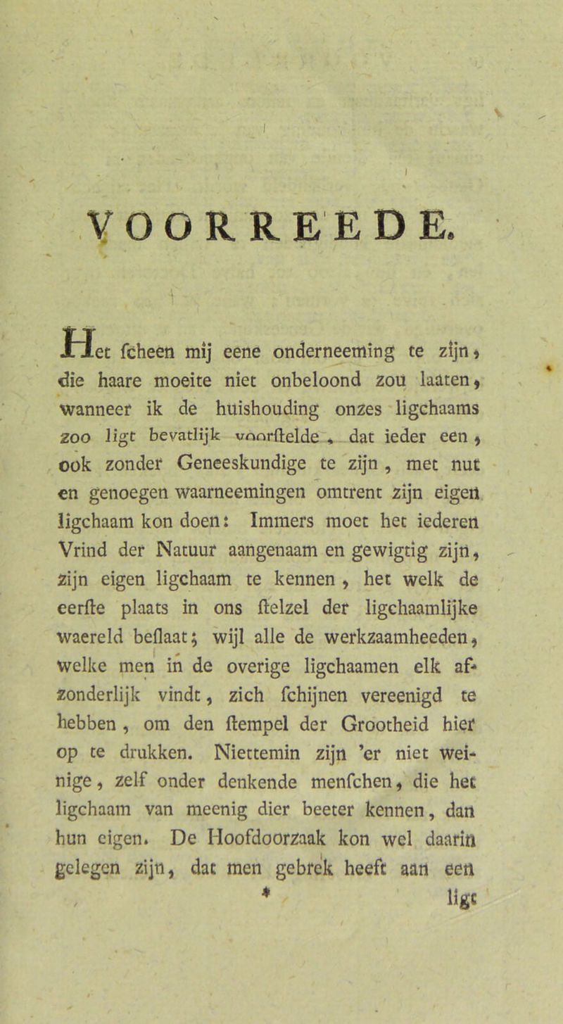 VOORREEDE. f Het fcheen mij eene ondern^eming te zijn» die haare moeite niec onbeloond zoü katen» wanneer ik de huishouding onzes ligchaams ZOO Ugt bevatlijk vnnrftelde'* dat ieder een ^ Oük zonder Geneeskundige te zijn , met nut €n genoegen waarneemingen omtrent zijn eigert ligchaam kon doen: Imraers moec hec iederen Vrind der Natuur aangenaam en gewigtig zijii, zijn eigen ligchaam te kennen , het welk de eerfte plaats in ons ftelzel der ligchaamlijke waereld beflaat; wijl alle de werkzaamheeden, welke men in de overige ligchaamen elk af* zonderlijk vindt, zieh fchijnen vereenigd te hebben , om den ftempel der Grootheid hier op te dmkken. Niettemin zijn ’er niet wei- nige, zelf onder denkende menfehen, die hec ligchaam van meenig dier beeter kennen, dan hun eigen. De Hoofdoorzaak kon wel daarin gelegen zijn, dat men gebrek heeft aan een ♦ Hgc