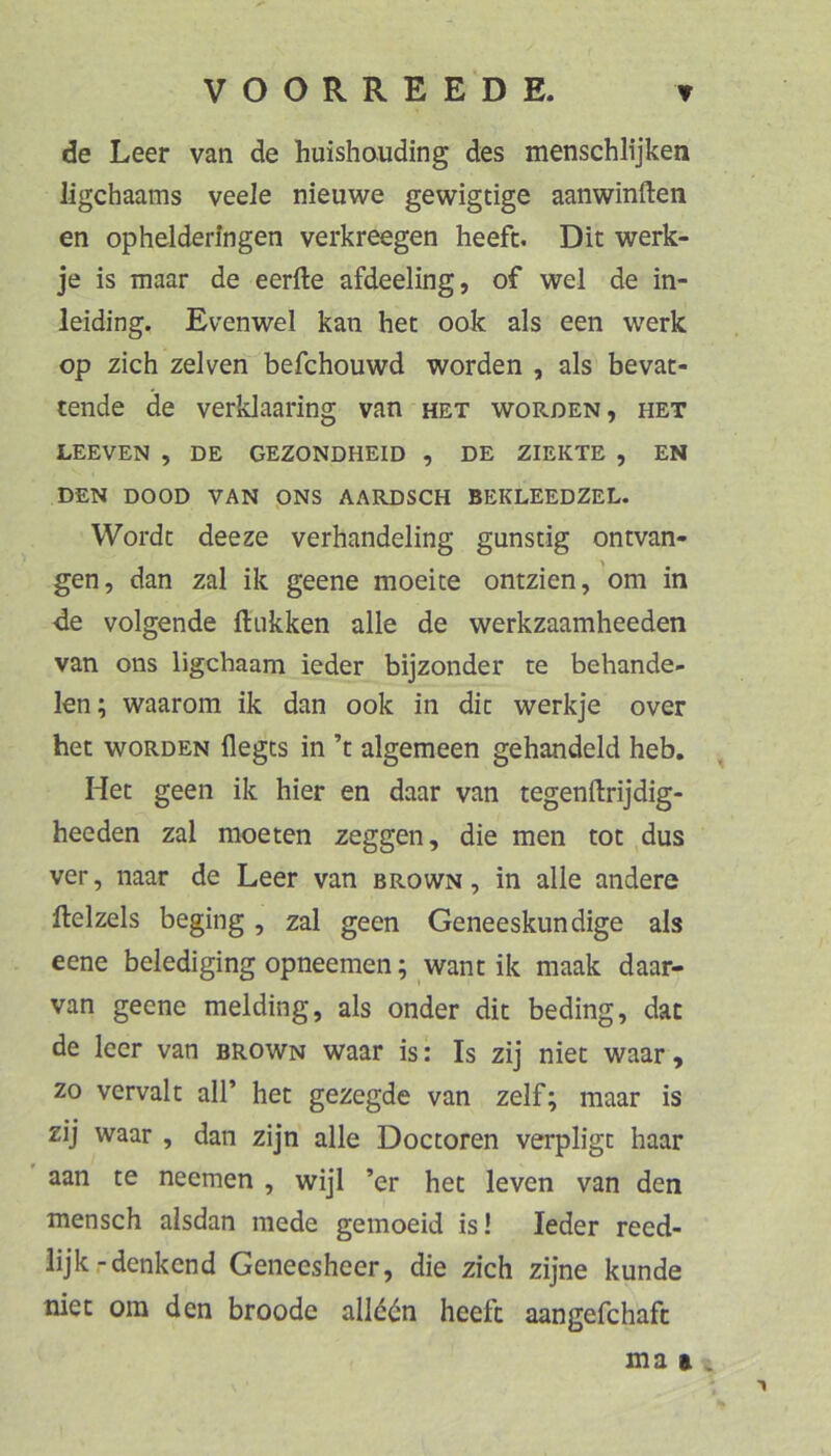 de Leer van de huishauding des menschlijken ligchaams veele nieuwe gewigtige aanwinften en ophelderingen verkreegen heefc. Dit werk- je is maar de eerfte afdeeling, of wel de in- leiding. Evenwel kan bet ook als een werk op zieh zelven befchouwd worden , als bevat- tende de verklaaring van het worden, het LEEVEN , DE GEZONDHEID , DE ZIEKTE , EN DEN DOOD VAN pNS AARDSCH BEKLEEDZEL. Wordc deeze verhandeling günstig ontvan- gen, dan zal ik geene moeite ontzien, 'om in de volgende fliikken alle de werkzaamheeden van ons ligehaam ieder bijzonder te behande- len; waarom ik dan ook in die werkje over het WORDEN flegts in ’t algemeen gehandeld heb, Het geen ik hier en daar van tegenftrijdig- heeden zal raoeten zeggen, die men tot dus ver, naar de Leer van brown , in alle andere ftelzels beging, zal geen Geneeskundige als eene belediging opneemen; want ik maak daar- van geene melding, als onder die beding, dac de leer van brown waar is: Is zij niet waar , zo vervalt all’ het gezegde van zelf; maar is zij waar , dan zijn alle Doctoren verpligt haar aan te neemen , wijl ’er het leven van den mensch alsdan mede gemoeid is! Ieder reed- lijk-denkend Geneesheer, die zieh zijne künde tiiet om den broode allddn heefc aangefchaft ma a ,