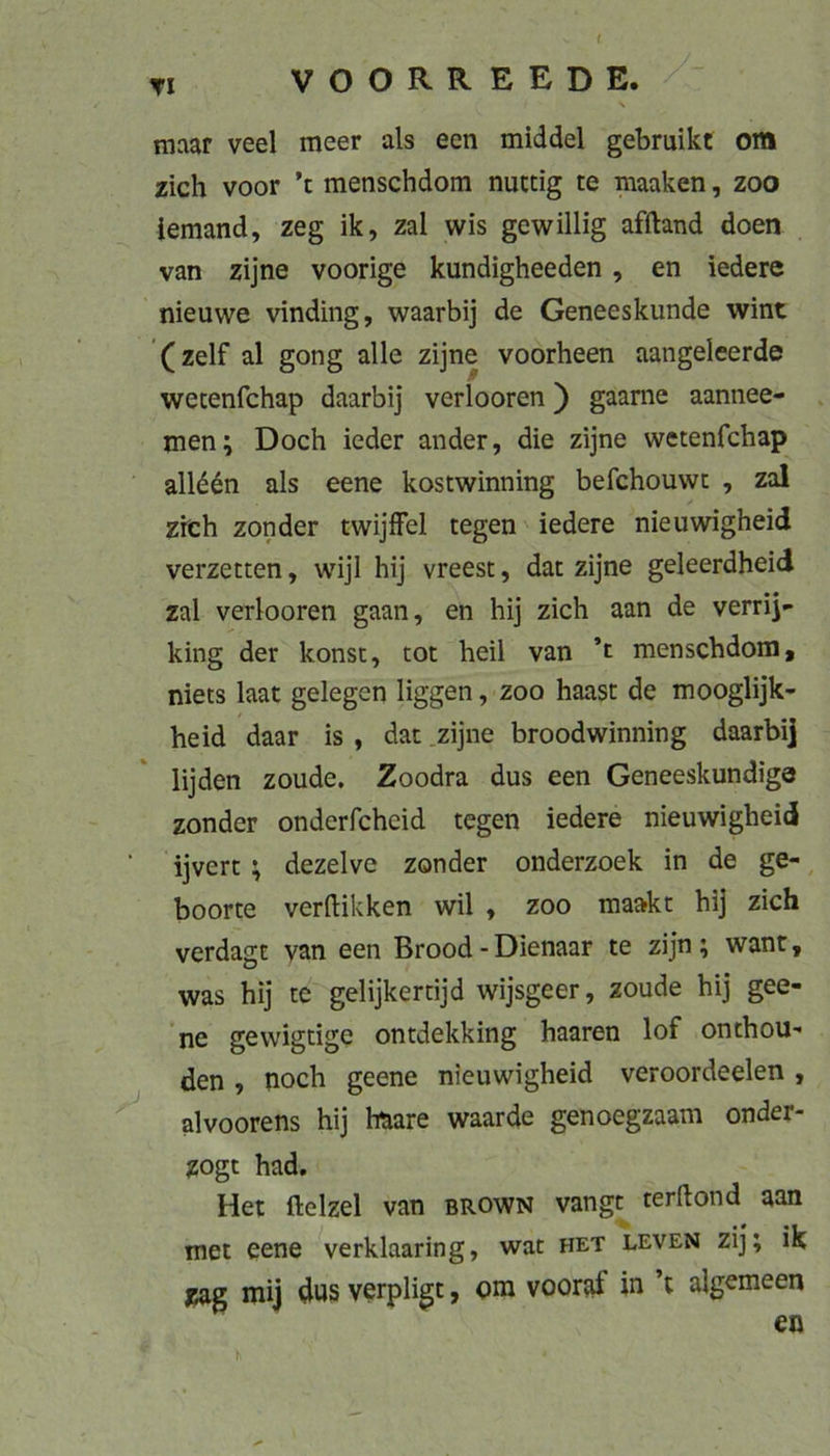 TI VOORREEDE. tnaar veel meer als een middel gebruikt om zieh voor ’t menschdom nuttig te maaken, zoo iemand, zeg ik, zal wis gewillig afftand doen van zijne voorige kundigheeden, en ledere nieuwe vinding, waarbij de Geneeskunde wint (zelf al gong alle zijne voorheen aangeleerde wecenfehap daarbij verlooren) gaarne aannee- . men; Doch ieder ander, die zijne wetenfehap all^^n als eene kostwinning befchouwi: , zal zieh zonder twijlFel tegen iedere nieuwigheid verzetten, wijl hij vreest, dac zijne geleerdheid zal verlooren gaan, en hij zieh aan de verrij- king der konsc, tot heil van ’t menschdom, niets laat gelegen liggen, zoo haast de mooglijk- heid daar is , dat zijne broodwinning daarbi] lijden zoude. Zoodra dus een Geneeskundige zonder onderfcheid tegen iedere nieuwigheid ijvert ; dezelve zonder onderzoek in de ge-, boorte veriHkken wil , zoo raaakt hij zieh verdagt van een Brood - Dienaar te zijn ; want, was hij te gelijkertijd wijsgeer, zoude hij gee- ne gewigtige ontdekking haaren lof onthou- den , noch geene nieuwigheid veroordeelen , alvoorens hij haare waarde genoegzaam onder- zogt had. Het ftelzel van brown vangt terftond aan met eene verklaaring, wat het leven zij; ik zag mij dus verpligt, ora vooraf in ’t algemeen en h