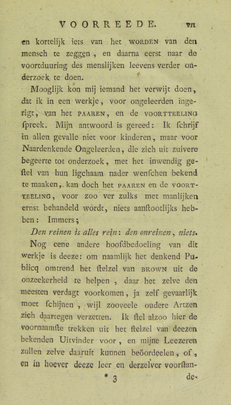 «n kortelijk iets van hec worden van den mensch te zeggen , en daarna eerst naar de voortduuring des menslijken leevens vorder on* derzoek te doen. ^ Mooglijk kon mij iemand hec verwijt doen, dat ik in een werkje, voor ongeleerden inge- rigc, vjin hec paaren, en de voortteeling fpreek. Mijn antwoord is gereed; Ik fchrijf in allen gevalle niet voor kinderen, inaar voor Naardenkende Ongeleerden, die zieh nie zuivere begeerce tot onderzoek, mec hec inwendig ge- fiel van hun iigehaara nader wenfehen bekend te maaken,.kan doch het paaren en de voort- XEELiNG, voor ZOO ver zulks mec manlijken ernst behandeld wördc, niecs aanftooclijks heb- ben: Immers; Den reinen is alles rein: den onreinen, niets* Nog eene andere hoofdbedoeling van die werkje is deeze: om naamlijk hec denkend Pu- blicq omerend hec flelzel van brown nie de onzeekerheid ce helpen , daar hec zelve den meescen verdagc voorkomen, ja zelf gevaarlijk moec fchijnen , wijl zooveele oudere Arczen zieh daartegen verzeccen. Ik Hel alzoo hier de voornaamde trekken nie hec ftelzel van deezen bekenden Uievinder voor , en mijne Leezeren zullen zelve daarulc kunnen beöordeelen ,> of, CP in hoever deeze leer en derzelver voorftan-