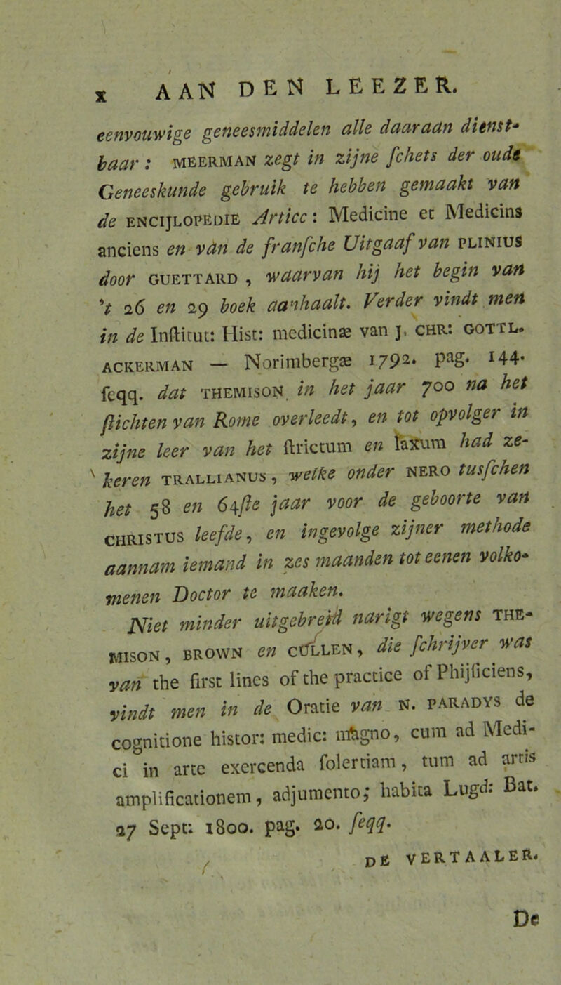eenyouwigs geneesmiddelen alle daaraan ditnst- haar : meerman zegt in zijne fchets der oudt Geneeskunde gehrulk te hebben gemaakt van de encijlopedie Articc: Medicine ec Medicins anciens en vän de franfche Uitgaaf van plinius door GUETTARD , waarvan hij het hegin van V en 29 boek aanhaalt. Verder vindt men in de Infticut: Hist: medicins van 5, chr: gottl. ACKERMAN — Norimbcrgs pag* H4- feqq. dat themison, in het jaar 700 na het fiichten van Rome overleedt, en tot opvolger in zijne leer van het ftrictum en taxura had ze- ^heren trallianus, welke ander nero tusfchen het 58 en 6^ße jaar voor de gehoorte van CHRISTUS leefde, en ingevolge zijner methode aannam iemand in zes maanden tot eenen volko* tnenen Doctor te maaken* J^iet minder ult gehr eid narigt wegens the- MISON, BROWN en ctTLLEN, die fchrijver was van che firsc lines of che practice of Phijficiens, vhidt men in de Oratie van N. paradys de cognitione histor: medic: iiftigno, cum ad Medi- ci in arte exercenda folertiam, tum ad arris amplificationem, adjumento,* habica Lugd. Bat* 27 Sepc: 1800. pag. ao. devertaaler*