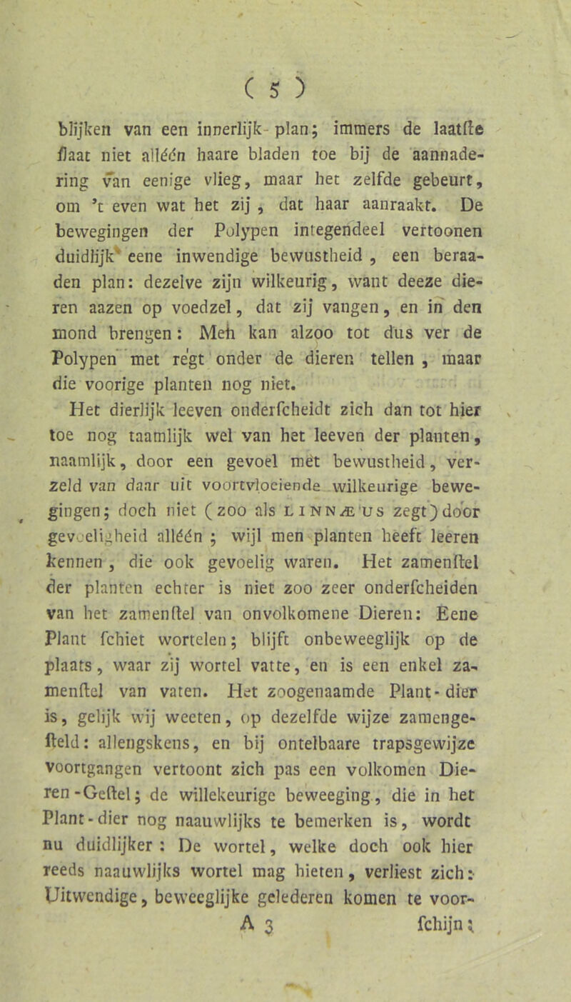 blijken van een innerlijk- plan; immers de laatfte flaat niet n\Wn haare bladen toe bij de aannade- ring van eenige vlieg, maar her zelfde gebeurt, om ’c even wat her zij , dat haar aanraakt. De bevvegingen der Polypen integendeel vertoonen duidlijk' eene inwendige bevvustheid , een beraa- den plan: dezelve zijn wilkeurig, want deeze die- ren aazen op voedzel, dat zij vangen, en in den mond brengen; Meh kan alzoo tot dus ver de Polypen met regt onder de dieren teilen , maar die voorige planten nog niet. Het dierlijk leeven onderfcheidt zieh dan tot hier loe nog taamlijk wel van het leeven der planten, naamlijk, door een gevoel me't bevvustheid, ver- zeld van daar uit voortvlociende wilkeurige bewe- gingen; doch niet (zoo als linn^'us zegt)door gev'jeligheid allddn ; wijl men planten heeft leeren kennen , die ook gevoelig waren. Het zamenllei der planten echter is niet zoo zeer onderfcheiden van het zamenllei van onvolkomene Dieren: Eene Plant fehlet wortelen; blijft onbeweeglijk op de plaats, waar zij wortel vatte, en is een enkel za- menllel van vaten. Het zoogenaamde Plant-dier is, gelijk vvij weeten, op dezelfde wijze zamenge- lleld: allengskens, en bij ontelbaare trapsgewijze voortgangen vertoont zieh pas een volkomen Die- ren-Gellei; de willekeurige beweeging , die in het Plant-dier nog naauwlijks te bemerken is, wordc nu duidlijker : De wortel, welke doch ook hier reeds naauwlijks wortel mag bieten, verliest zieh: Uitwendige, bcvvceglijke gclederen komen te voor- A 3 fchijn;
