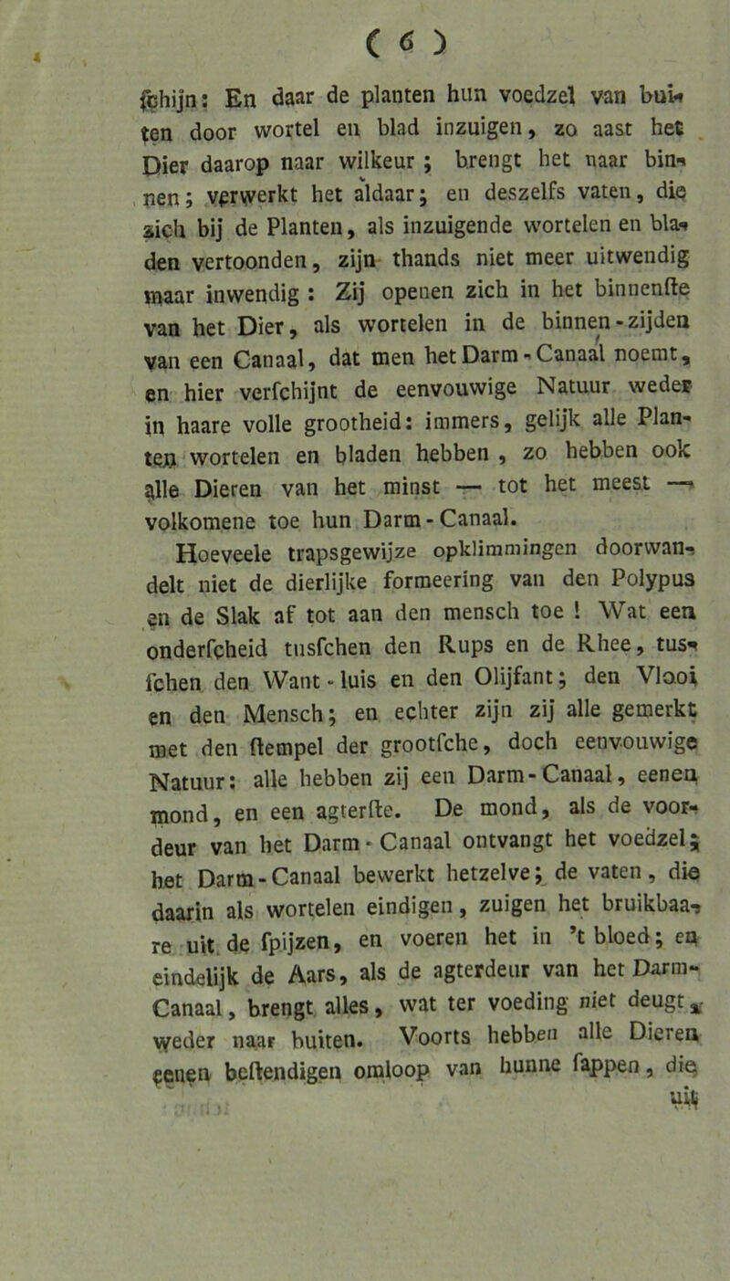 ^hijn: En daar de planten hiin voedzel van bui-» (en door wortel eii blad inzuigen, zo aast heC Dier daarop naar wilkeur; brengt het naar bin^ pen; v^rvverkt het aldaarj en deszelfs vaten, die sich bij de Planten, als inzuigende wortelen en bla-* den vertoonden, zijn thands niet meer uitwendig maar inwendig : Zij openen zieh in het binnenfte van het Dier, als wortelen in de binnen - zijden van een Canaal» dat men het Darm - Canaal noemt, en hier verfchijnt de eenvouwige Natuur wedev in haare volle grootheid: immers, gelijk alle Plan- ten wortelen en blöden hebben ) zo hebben ook alle Dieren van het minst — tot het meest volkomene toe hun Darm-Canaal. Hoeveele trapsgewijze opklimmingen doorvvan-^ delt niet de dierlijke formeering van den Polypus en de Slak af tot aan den mensch toe 1 Wat een onderfcheid tnsfehen den Rups en de Rhee, tus-* fchen den Want - luis en den Olijfant; den Vlaoi en den Mensch; en echter zijn zij alle gemerkt met den ftempel der grootfehe, doch eenvouwige Natuur; alle hebben zij een Darm-Canaal, eenen mond, en een agterfte. De mond, als de voor- deur van het Darm-Canaal ontvangt het voedzel; bet Darm-Canaal bewerkt hetzelve; de vaten, die daarin als wortelen eindigen, zuigen het bruikbaa-» re uit.de fpijzen, en voeren het in ’tbloed;en eindelijk de Aars, als de agterdeur van het Darm- Canaal, brengt alles, wat ter voeding niet deugt weder naar buiten. Voorts hebben alle Dieren penen beftendigen omloop van hunne fappen, die