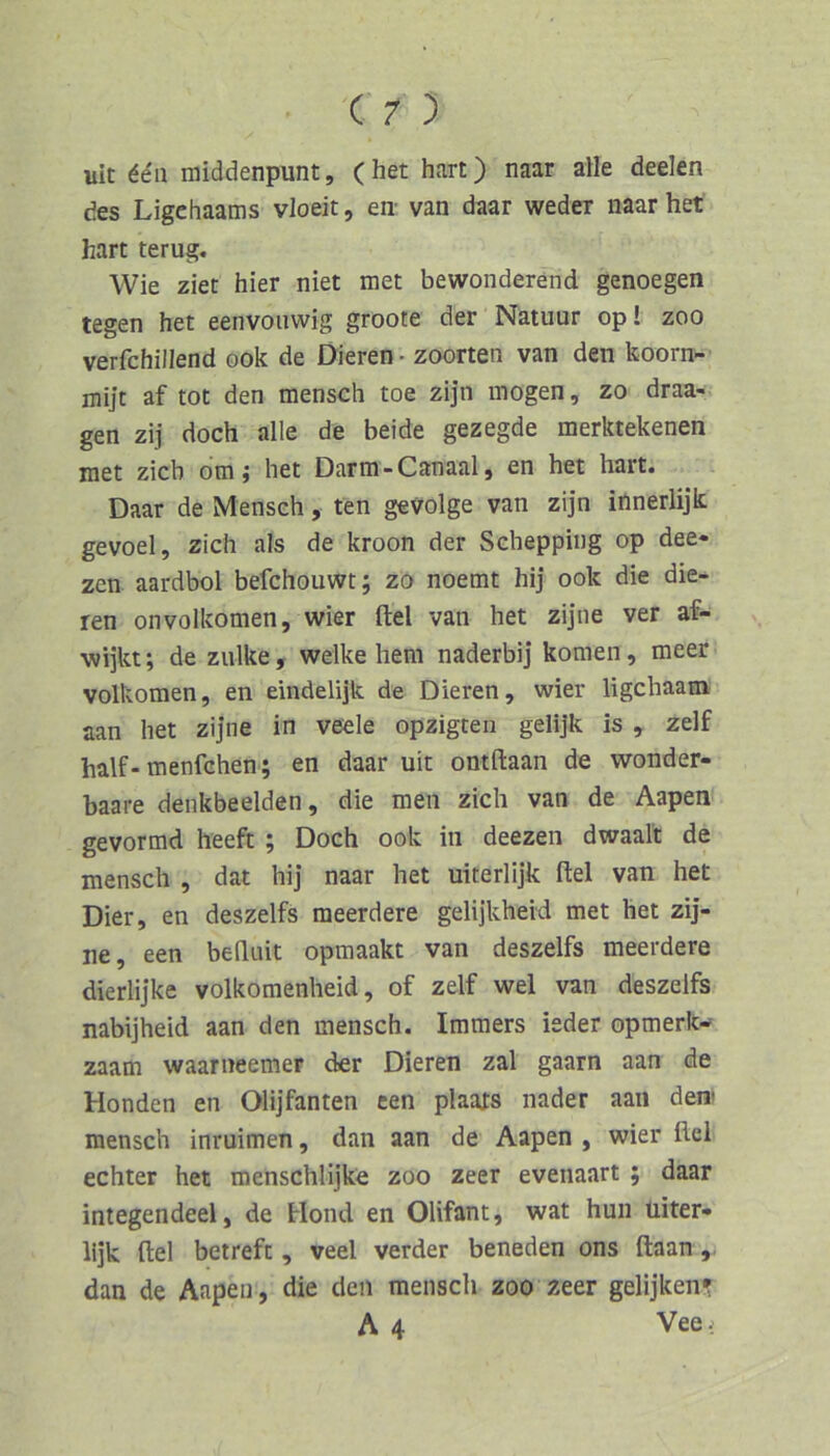 uic 66n middenpunt, ( het hart) naar alle deelen des Ligchaams vloeit, en- van daar weder naar het hart terug. Wie ziet hier niet met bewonderend genoegen legen het eenvouwig groote der Natuur op! zoo verfchillend ook de Dieren • zoorten van den koorn- mijt af tot den mensch toe zijn mögen, zo draa- gen zij doch alle de beide gezegde merktekenen raet zieh otn; het Darm-Canaal, en het hart. Daar de Mensch, ten gevolge van zijn iilnerlijk gevoel, zieh als de kroon der Schepping op dee- zen aardbol befchouwt; zo noemt hij ook die die- ren onvolkomen, wier ftel van het zijne ver af- wijkt; de zulke, welke hem naderbij körnen, meer Volkomen, en eindelijk de Dieren, wier ligehaam aan het zijne in veele opzigten gelijk is , zelf half-menfehen; en daar uit ontftaan de wonder- baare denkbeeiden, die men zieh van de Aapen gevormd heeft ; Doch ook in deezen dwaait de mensch , dat hij naar het uiterlijk ftel van het Dier, en deszelfs raeerdere gelijkheid met het zij- ne, een befluit opmaakt van deszelfs meerdere dierlijke volkomenheid, of zelf wel van deszelfs nabijheid aan den mensch. Imraers ieder opmerk- zaam waarneemer der Dieren zal gaarn aan de Honden en Olijfanten een plaats nader aan den» mensch inruimen, dan aan de Aapen , wier fiel echter het menschlijke zoo zeer evenaart ; daar integendeel, de blond en Olifant, wat hun üiter- lijk ftel betreft, veel verder beneden ons ftaan dan de Aapen, die den mensch zoo zeer gelijken» A 4 Vee-: