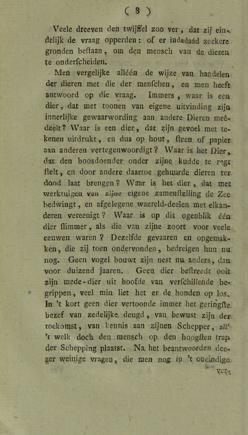 Veele dreeven den twijffel zoo ver , dat zij eioi delijk de vraag opperden: of er indedaäd zeekere gronden beflaan, om den mensch van de dieren onderfcheiden. Men vergelijke alld^n de wijze van handelen der dieren met die der menfchen, en men heeft antwoord op die vraag. Immers , waar is een dier, dat met toonen van eigene uitvinding zijn innerlijke gewaarwording aan andere Dieren med- deelt? Waar is een dier, dat zijn gevoel met te- kenen uitdrukt, en dus op hont, fteen of papier. aan anderen vertegenwoordigt? Waar is het Dier, dat den boosdoender onder zijne kuddc te regt fielt, en door andere daartoe gehuurde dieren ter. dond laat brengen ? Waar is het dier , dat met werktuigen van zijne eigene zamenftelling de Zee bedwingt, en afgelegene vvaereld-deelen met elkan- deren vereenigt ? Waar is op dit ogenblik ddn dier flimmer, als die van zijne zoort voor veele eeuwen waren ? Dezelfde gevaaren en ongemak- ken, die zij to.en ondervonden, bedreigen hun nu nog. Geen vogel bouvvt zijn nest nu anders, dan voor duizend jaaren. Geen dier befireedt ooit zijn mede-dier uit hoofde van verfchillende be- grippen, veel min liet het er de honden op los. In ’t kort geen dier vertoonde immer het geringfie. bezef van zedelijke. deugd, van bewust zijn der roekorast, van kennis aan zijnen Schepper, all’' ’t welk doch den mensch op den ho.ogftcn trap der Schepping plaatst. Na het beantwoorden dee- ^er vveinige vragen, die men nog in ’t oueindige.