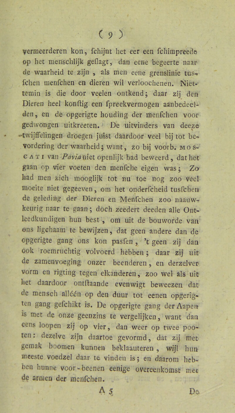yermeerderen kon, fchijnt het eer een fcliimpreede op het menschlijk geflagt, dan eene begeerte naar de waarheid te zijn , als men eene grenslinie tus- fchen menfchen en dieren wil verloochenen. Niet- temin is die door veelen ontkend; daar zij den Dieren heel konftig een fpreekvermogen aanbedeel- den, en de opgerigte houding der menfchen voor gedwongen uitkreeren. De uitviriders van deeze -twijffelingen droegen jivist daardoor veel bi] tot be- vordering der waarheid; want, zo bij voorb. mos- c A TI van Paviaxiitl openlijk had beweerd, dathet gaan op vier voeten den menfche eigen was; Zo had men zieh mooglijk tot nu toe nog zoo veel moeite niet gegeeven, om het onderfcheid tusfehen de geleding der Dieren en Menfchen zoo naauw- keurig naar te gaan; doch zeedert deeden alle Ont- leedkundigen hun best, om uit de bouworde van ons ligehaam te bevvijzen, dat geen andere dan de opgetigte gang ons kon pasfen , ’t geen zij dan ook roemruchtig volvoerd hebben; daar zij uit de zamenvoeging onzer beendeten, en derzelver- vorm en rigting tegen elkandereii, zoo wel als uit het daardoor ontfliaande evenwigt beweezen dat de mansch alld^n op den duur tot eenen opgerig- ten gang gefchikt is. De opgerigte gang derAapen is met de onze geenzins te vergelijkeiij want dan cens loopen zij op vier, dan weer op twee poo- ten: dezelve zijn daartoe gevormd, dat zij met gemak boomen kunnen beklaauteren , wijl hiui meeste voedzel daar te vinden is; en daarom heb- ben hunne voor-beenen eenige overeenkomst met de armen der menfchen. A 5, D^