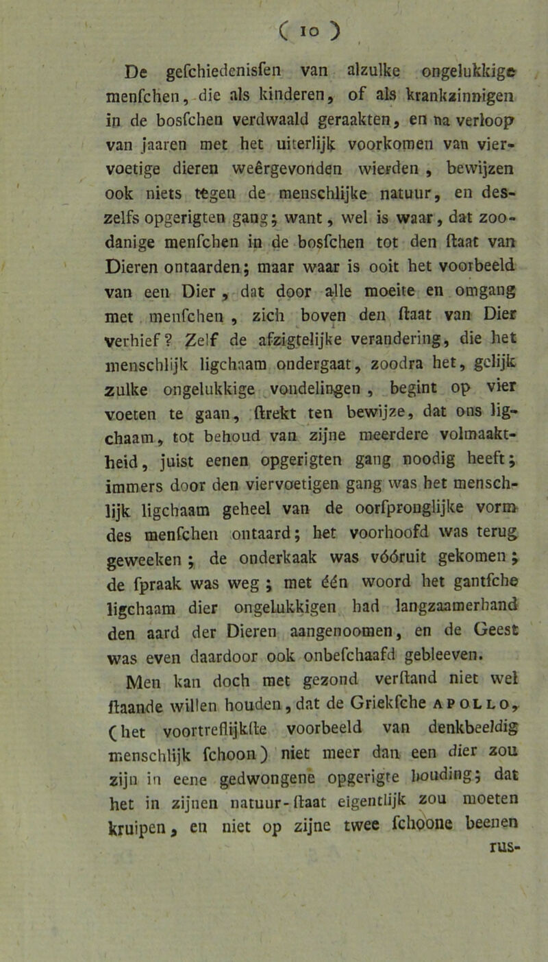 De gefchiedenisfen van alzulke ongelukkige menfchen, die als kinderen, of als krankainnigen in de bosfchen verdwaald geraakten, en na verloop van jaaren met het uiterlijk voorkomen van vier- voetige dieren wefirgevonden wierden , bewijzen ook niets tfegen de menschlijke natuur, en des- zelfs opgerigten gang; want, wel is waar, dat zoo- danige menfchen in de bosfchen tot den ftaat van Dieren ontaarden ; maar waar is ooit het voorbeeld van een Dier , dat door alle moeite en omgang met menfchen , zieh boven den ftaat van Dier verhief? ^elf de afzigtelijke verandering, die het inenschlijk ligehaam ondergaat, zoodra het, gelijk zulke ongelukkige vondelingen , begint op vier voeten te gaan, ftrekt ten bewijze, dat ons lig- ehaam, tot behoud van zijne meerdere volmaakt- heid, juist eenen opgerigten gang noodig heeft; immers door den viervoetigen gang was het mensch- lijk ligehaam geheel van de oorfpronglijke vorn> des menfchen ontaard; het voorhoofd was terug geweeken ; de onderkaak was vööruit gekomen; de fpraak was weg ; met ddn woord het gantfehe ligehaam dier ongeLukkigen had langzaamerhand den aard der Dieren aangenoomen, en de Geest was even daardoor ook onbefchaafd gebleeven. Men kan doch met gezond verftand niet wel ftaande willen houden,dat de Griekfche APOLLOy (het voortreflijkfte voorbeeld van denkbeeidig menschlijk fchoon) niet meer dan een dier zou zijn in eene gedwongene opgerigte liouding; dat het in zijnen natuur- ftaat eigentlijk zou raoeten kruipen, en niet op zijne twee fclioone beenen rus-