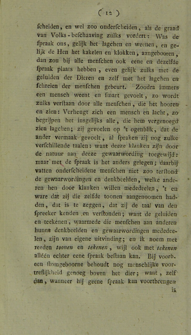 fcheiden, en wel zoo onderfcheiden, als de graad van Volks - befchaaving zulks vordert: Was de fpraak ons, gelijk het lagchen en weeiien, en ge- lijk de Hen het kakelen en klokken, aangebooren, dan zou bij alle menfchen ook eene en dezelfde fpraak plaats hebben , even gelijk zulks met de geluiden der Dieren en zelf met het higchen en fchreien der menfchen gebeuri. Zoodra immers een mensch weent en fmart gevoelt, zo wordt zulks verftaan door alle menfchen, die het hooren en zieii; Verbeugt zieh een mensch en lacht, zo begrijpen het insgelijks alle, die hem vergenoegd zien lagchen; zif gevoelen op ’t ogenblik, dat de ander vermaak gevoelt, al fpraken zi] nog zulke verfchillende taalen: want deeze kl-anken zljn door de natuur aan^ deeze gewaarwordiiig toegevvijd: maar'met de fpraak is het anders gelegen; daarbij- vatten onderfcheidene menfchen niet zoo terdond de gewaarwordingen en denkbeeiden, welke ande- ren hen door klanken willen mededeelep, ’t en wäre dat zij die zelfde toonen aangenoomen had- den, dat is te zeggen, dat zij de laal van den fpreeker kenden ,en verftonden; want de geluiden en teekenen, waarmede die menfchen aan anderen liunne denkbeeiden en gewaarwordingen mededee- len, zijn van eigene uitvmding; en ik noem met reeden toonen en tekenen , vvijl ook met tekenen alldön echter eene fpraak beftaan kan. Bij voorb. een flnrageboorne behoudt nog mcnschlijke voor- treflijkheid genoeg boven het dier; want , zelf' ^an, wanneer hij geene fpraak kan voortbrengeit is.