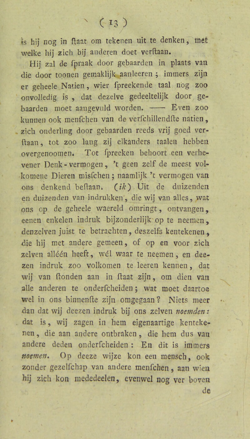 is hij nog in flaat om tekenen uit te denken, met welke hi] zieh bij anderen doet verftaan. Hij zal de fpraak door gebaarden in plaats van die door toonen geraaklijlt.aanleeren ; immers zijn er geheele Natien, wier fpreekende taal nog zoo onvolledig is , dat dezelve gedeeltelijk door ge- baarden moet aaiigevuld worden. Even zoo kunnen ook menfehen van de verfchillendfte natien, . zieh onderling door gebaarden reeds vrij goed ver- ftaan, tot ZOO lang zij elkanders taaleii hebben overgenoomen* Tot fpreeken behoort een verhe- vener Denk - vermögen, ’t geen zelf de meest vol- komene Dieren misfehen ; naamlijk ’t vermögen van ons denkend beftaan. Uit de duizenden en duizenden van indrukken, die wij van alles, wat ons op de geheele waereld omringt, ontvangen, eenen enkelen indruk bijzonderlijk'op te neemen, denzelven juist te betrachten, deszelfs kentekenen^ die hi] met andere gemeen, of op en voor zieh zelven allddn heeft, wdl waar te neemen, en dee- zen indruk zoo volkomen te leeren kennen, dat wij van ftonden aan in ftaat zijn, om dien van alle anderen te onderfcheiden; wat moet daartoe wel in ons binnenfte zijn omgegaan? Niets meer dan dat wij deezen indruk bij ons zelven noemden: / dat is, wij zagen in hem eigenaartige kenteke- nen, die aan andere ontbraken, die hem dus van andere deden onderfcheiden : En dit is immers noemen. üp deeze wijze kon een mensch, ook zonder gezelfchap van andere menfehen, aan wien hij zieh kon mededeelen, evenwel nog ver boven de