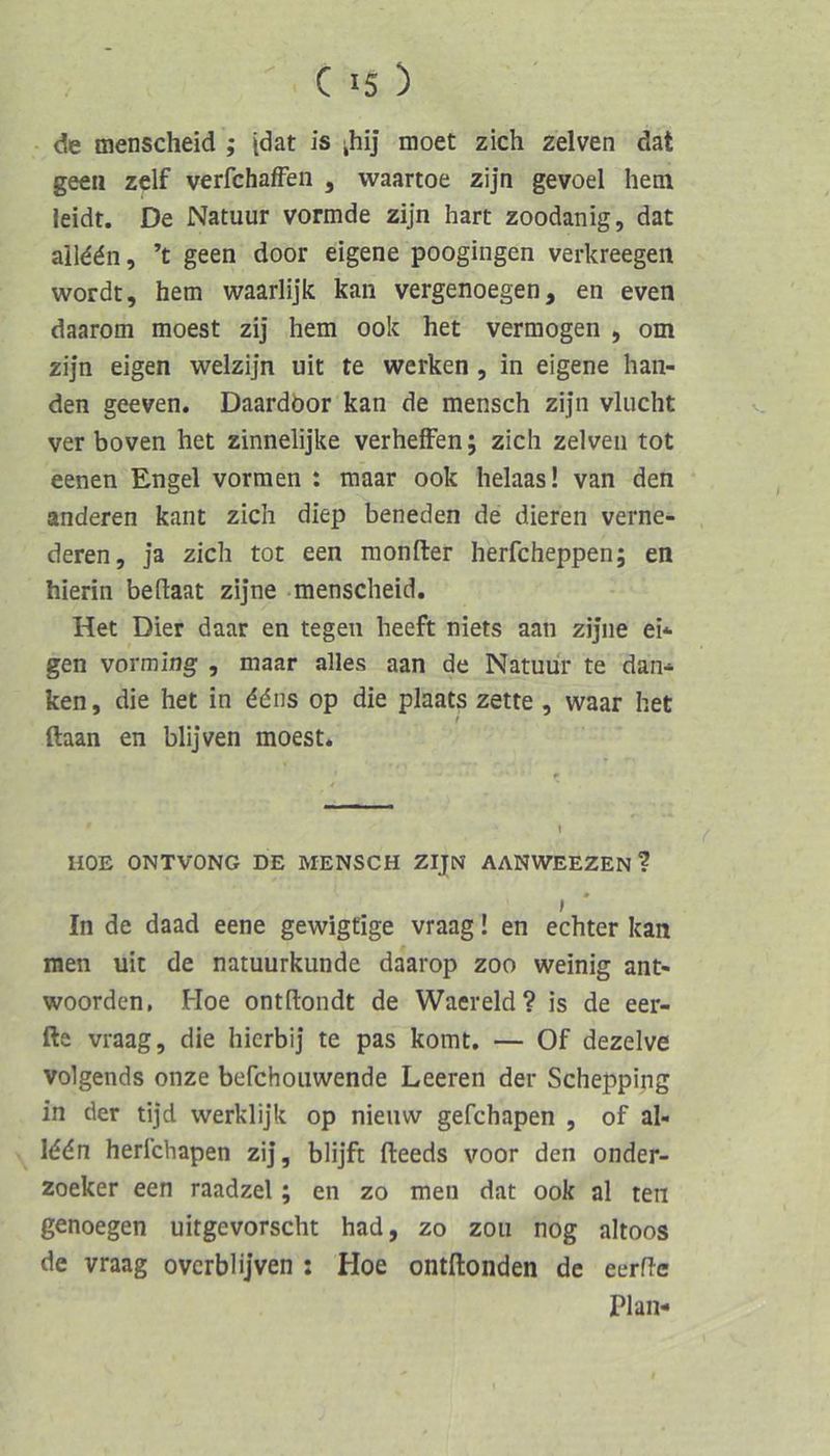 de menscheid ; idat is ihij moet zieh zelven dat geeii zelf verfchafFen , waartoe zijn gevoel hem leidt. De Natuur vormde zijn hart zoodanig, dat alld^n, ’t geen door eigene poogingen verkreegen wordt, hem waarlijk kan vergenoegen, en even daarom moest zij hem ook het vermögen , om zijn eigen welzijn uit te werken, in eigene ban- den geeven. Daardbor kan de mensch zijn vliicht ver boven het zinnelijke verhefFen; zieh zelven tot eenen Engel vormen : maar ook helaas! van den anderen kant zieh diep beneden de dieren verne- deren, ja zieh tot een raonfter herfcheppen; en hierin beftaat zijne menscheid, Het Dier daar en tegen heeft niets aan zijne ei* gen vorming , maar alles aan de Natuur te dan* ken, die het in ddns op die plaats zette, waar het ftaan en blijven moest. UOE ONTVONG DE MENSCH ZIJN AANWEEZEN ? In de daad eene gewigtige vraag! en echter kan men uit de natuurkunde daarop zoo weinig ant- woorden, Hoe ontllondt de Waereld? is de eer- fte vraag, die hierbij te pas komt, — Of dezelve volgends onze befchouwende Leeren der Schepping in der tijd werklijk op nieuw gefchapen , of al- I66n herlchapen zij, blijft fteeds voor den onder- zoeker een raadzel; en zo men dat ook al ten genoegen uitgevorscht had, zo zou nog altoos de vraag ovcrblijven : Hoe ontftonden de eerfle Plan-