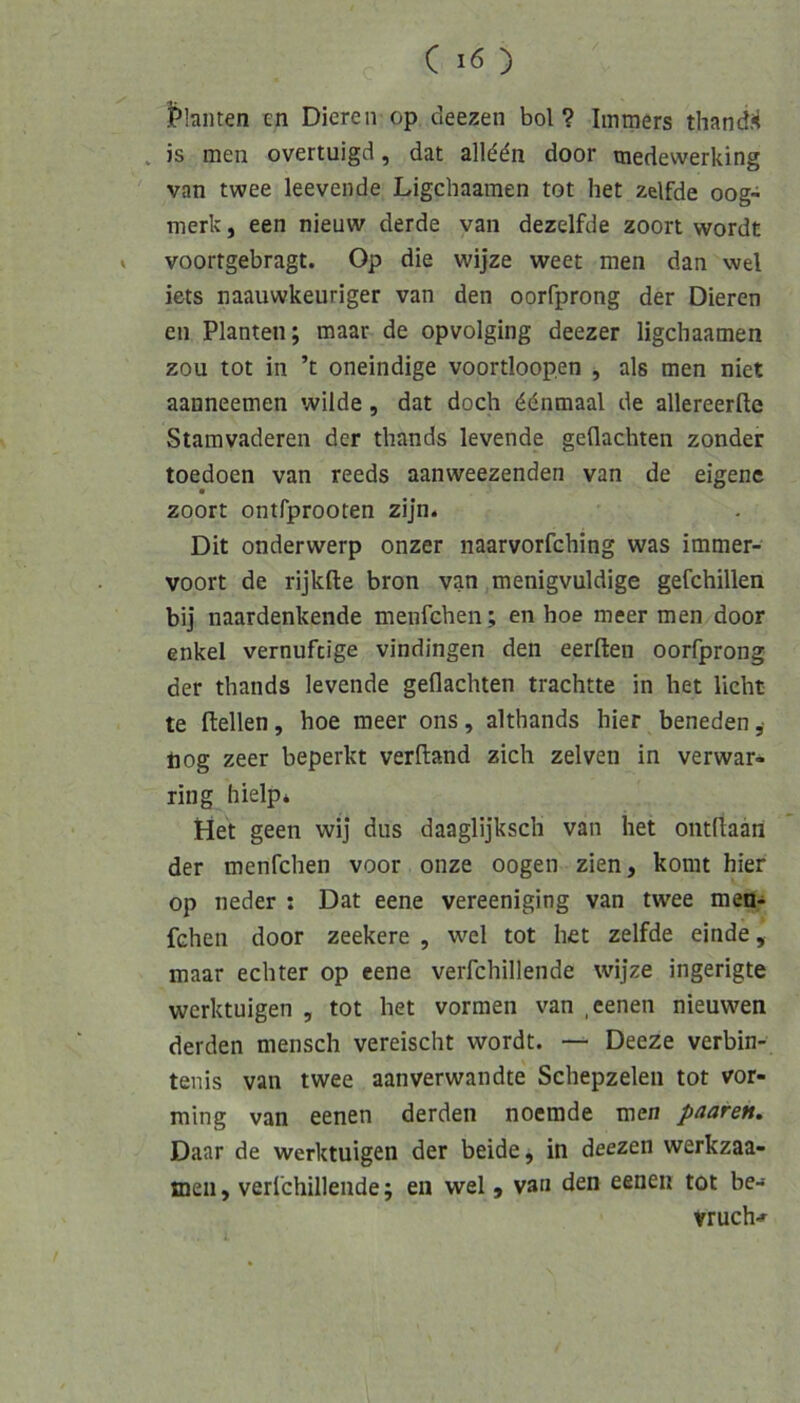 l>hiiten en Dieren op deezeii bol? Immers thandi< . )s men overtuigd, dat allddn door medewerking van twee leevende Ligcbaamen tot het zelfde oog- merk, een nieuw derde van dezelfde zoort wordt > voortgebragt. Op die wijze weet men dan wel iets naauwkeuriger van den oorfprong der Dieren en Planten; maar de opvolging deezer ligcbaamen zou tot in ’t oneindige voortloopen , als men niet aanneemen wilde, dat doch ddnmaal de allereerfte Stamvaderen der tbands levende geflachten zonder toedoen van reeds aanweezenden van de eigene zoort ontfprooten zijn. Dit onderwerp onzer naarvorfching was immer- voort de rijkfte bron van menigvuldige gefchillen bij naardenkende menfcben; en hoe meer men door enkel vernuftige vindingen den eerften oorfprong der tbands levende geflachten trachtte in het lieht te ftellen, hoe meer ons, althands hier beneden ,• nog zeer beperkt verftand zieh zelven in verwar- ring hielp* Het geen wij diis daaglijksch van het ontflaan der menfehen voor onze oogen zien, komt hier op neder : Dat eene vereeniging van twee mea-i fchen door zeekere , wel tot het zelfde einde, maar echter op eene verfchillende wijze ingerigte werktuigen , tot het vormen van .eenen nieuwen derden mensch vereischt wordt. — Deeze verbin- tenis van twee aanverwandte Sehepzelen tot vor- ming van eenen derden noemde men paaren. Daar de werktuigen der beide, in deezen werkzaa- meii, verfchillende; en wel, van den eenen tot be-» vruch''