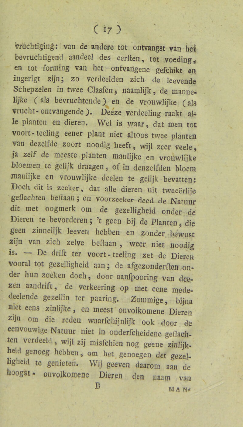 rriichtiging: van de andere tot ontvangst van het bevruchtigend aandeel des eerften,.tot voeding^ en tot forming van het ontvangene gefchikt en ingerigt zljn; zo verdeelden zieh de leevende Schepzelen in tvvee Clasfenj naamlijk, de manne- lijke (als bevruchtendeen de vrouwlijke (als vrucht-ontvangende Deeze verdeeling raakt al- le planten en dieren. Wel is vvaar, dat men tot voort-teeling eener plant niet altoos tvvee planten van dezelfde zoort noodig heeft, wijl zeer veele, ja zelf de meeste planten maniijke en vrouwlijke bloemea te gelijk draagen, of in denzelfden bloem maniijke en vrouwlijke deelen te gelijk bevatten: Doch dit is zeeker, dat alle dieren uit tweeerlije geflachten beflaanj en vooxzccker Heed de Natuur dit met oogmerk om de gezelligheid onder de Dieren te bevorderen; ’t geen bij de Planten, die geen zinnelijk leeven hebben en zonder bewust zijn van zieh zelve beflaan , weer niet noodig is. — De drift ter voort-teeling zet de Dieren vooral tot gezelligheid aan; de afgezonderften on- der hun zocken doch, door aanfpooring van dee- zen aandrift, de verkeering op met eene mede- deelende gezellin ter paaring. Zoiiimige, bijna met eens zinlijke, en meest onvolkomene Dieren mjn om die reden waarfchijnlijk ook door de eenvouwige Natuur niet in onderfcheidene geflach- ten verdeeld, wijl zij misfehien nog geene zinlijk- eid genoeg hebben, om het genoegen der gezel- ligbeid te genieten. VVij geeven daaroin aan de hoogst. onvolkomene Dieren den naam van BI A N-x