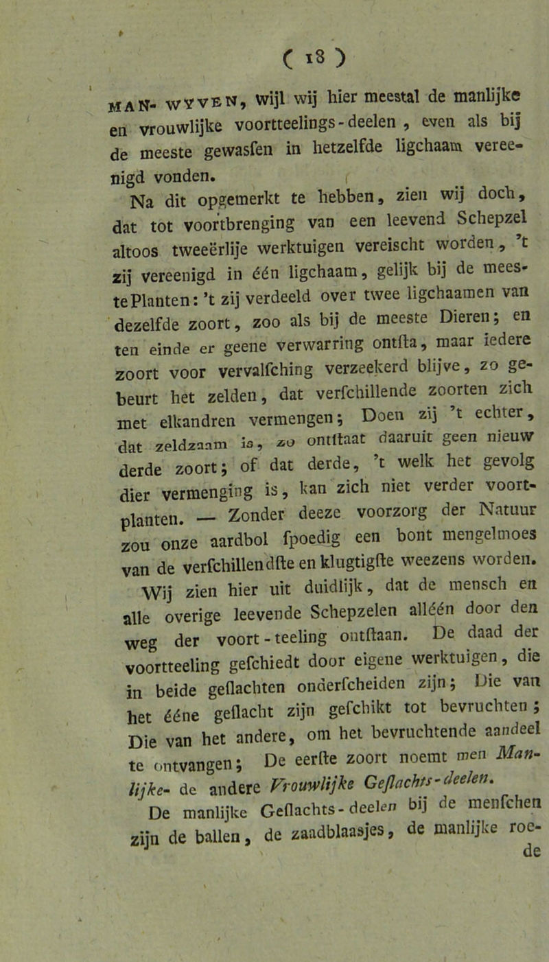 man- wVven, wijl wij hier meestal de manlijke en vrouwlijke voortteelings-deelen , even als bij de meeste gewasfen in hetzelfde ligchaam veree- nigd vonden. Na dit opgemerkt te hebben, zieii wij doch, dat tot voor’tbrenging van een leevend Schepzel altoos tweeerlije werktuigen vereischt worden, t zij vereenigd in ddn ligchaam, gelijk bij de mees- te Planten: ’t zij verdeeld over twee ligchaamen van dezelfde zoort, zoo als bij de meeste Dieren; en ten einde er geene verwarring ontfta, maar iedere zoort voor vervalfching verzeekerd blijve, zo p- beurt het zelden, dat verfchillende zoorten zieh met elkandren vermengen; Doen zij ’t echter, dat zeldzaam ontltaat daaruit geen nieuw derde zoort; of dat derde, ’t welk het gevolg dier vermenging is, kan zieh niet verder voort- planten. — Zonder deeze voorzorg der Natuur zou onze aardbol fpoedig een bont mengelmoes van de verfchillendfteenkliigtigfte weezens worden. Wij zien hier uit duidlijk, dat de raensch en alle overige leevende Schepzelen allddn door den weg der voort - teeling ontftaan. De daad der voortteeling gefchiedt door eigene werktuigen, die in beide geflachten onderfcheiden zijn; Die van het ddne geflacht zijn gefchikt tot bevruchten ; Die van het andere, om het bevruchtende aandeel te ontvangen; De eerrte zoort noemt men Man- lijke- de andere Vrouwlijke GeflachU'deelen. De manlijke Geflachts-deelen bij de menfehen zijn de ballen, de zaadblaasjes, de manlijke roe- •' N de