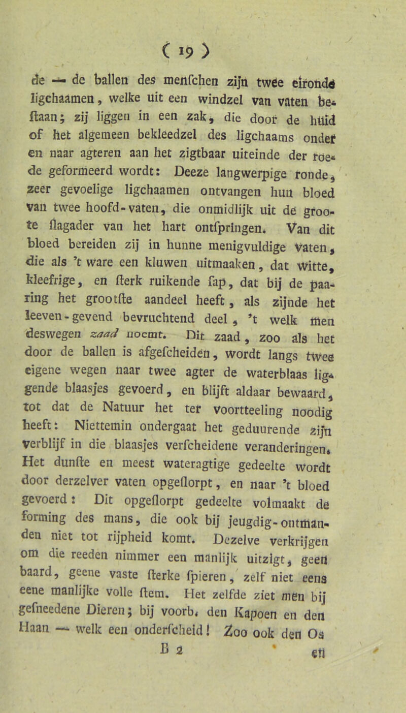 de — de ballen des menfchen zijn twee eirondd ligchaamen, welke uit een windzel van vaten be* ftaan; zij liggen in een zak, die doot de hüid of het algemeen bekleedzel des ligchaams ondef en naar agteren aan het zigtbaar uiteinde der roe* de geformeerd wordt: Deeze langwerpige ronde^ zeer gevoelige ligchaamen ontvangen huii bloed van twee hoofd-vaten,'die onmidlijk uit de gfoo- te flagader van het hart ontfpringen* Van dit bloed bereiden zij in hunne menigvuldige Vaten, die als ’t wäre een kluwen uitmaaken, dat Witte, kleefrige, en flerk ruikende fap, dat bij de paa- ring het grootfte aandeel heeft, als zijnde het leeven - gevend bevruchtend deel , *t welk tiien deswegen zaad noemt. Bit zaad, zoo als het door de ballen is afgefcheiden, wordt längs tWee eigene wegen naar twee agter de waterblaas lig* gende blaasjes gevoerd, en blijft aldaar bewaard, tot dat de Natuur het ter voortteeling noodig heeft t Niettemin ondergaat het geduurende ziJn verblijf in die blaasjes verfcheidene veranderingen. Het dunfte en meest wateragtige gedeelte wordt door derzelver vaten opgeflorpt, en naar ’t bloed gevoerd t Dit opgeflorpt gedeelte volmaalct de forming des mans, die ook bij jeugdig-ontman- den niet tot rijpheid komt. Dezelve verkrijgen om die reeden nimmer een manlijk uitzigt, geert baard, geene vaste iterke fpieren, zelf niet eens eene raanlijke volle ftem. Het zelfde ziet men bij gefneedene Dieren; bij voorb, den Kapoen en den Haan — welk een onderfcheid! ^oo ook den Os ß 2 * €t1