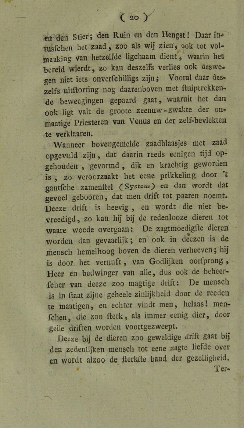 (y «n'deil Stier; den Ruin en den Hengst! Daar in-* tusfchen het zaad, zoo als wij zien * ook tot vol- maaking van hetzelfde ligchaam dient, waarin het hereid wierdt, zo kan deszelfs verlies ook deswe- gen niet iets onverfchilligs zijn; Vooral daar des- zelfs uitftorting nog daarenboven met ituiptrekken- de bevveegingen gepaard gaat, waaruit het dan ook ligt valt de groote zeenuw-zwakte der on- maatige Priesteren van Venus en der zelf-bevlekteu te verklaaren. Wanneer bovengemelde Zäadblaasjes met zaad opgevüld zijn, dat daarin reeds eenigen tijd op- gehouden , gevormd , dik en krachtig geworden is , zo veroorzaakt het eene piikkeling door ’t gantfche zamenftel CSystem) ca dan tvordt dat gevoel gebooren, dat men drift tot paaren noemt. ‘Deeze drift is heevig , en wordt die niet be- vreedigd, zo kan hij bij de redenlooze dieren tot waare woede overgaan: De zagtmoedjgfte dieren worden dan gevaarlijk; en ook in deezen is de mensch hemelhoog boven de dieren verheeven; hij is door het vernuft, van Godlijken oorfprong, Heer en bedwinger van alle, dus ook de beheer- fcher van deeze zoo magtige drift: De mensch is in llaat zijne geheele zinlijkheid door de reeden te maatigen, en echter vindt men, helaas! men- fchen, die zoo fterk, als immer eenig dier, door geile driften worden voortgezweept. Deeze bij de dieren zoo geweldige drift gaat bij den zedenlijken mensch tot eene zagte liefde over eil wordt alzoo de^ tterkfte band der gezeUigbeid, • ' Ter-