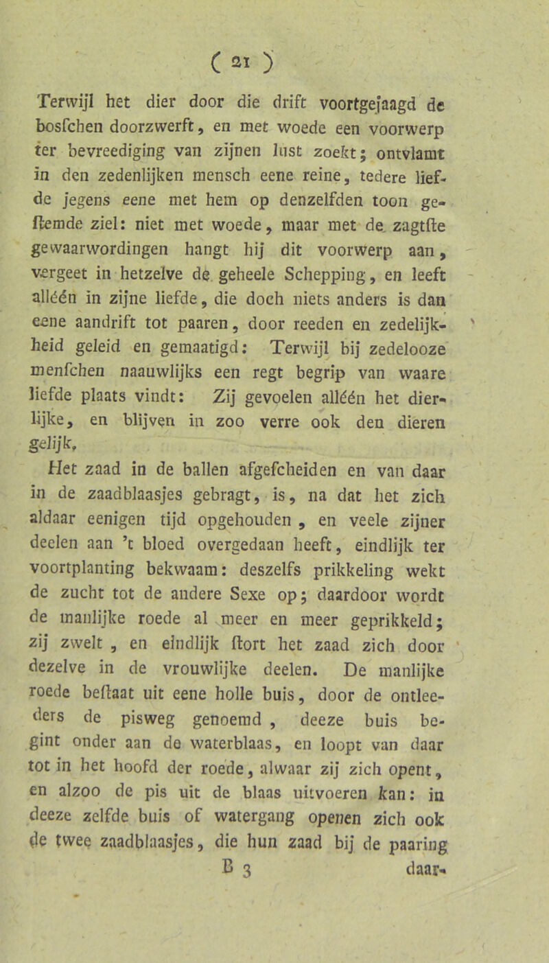 Terwijl het dier door die drift voortgefaagd de bosfchen doorzwerft, en met woede een voorwerp ter bevreediging van zijnen Inst zoekt; ontvlamt in den zedenlijken mensch eene reine, tedere lief- de Jegens eene met hem op denzeifden toon ge- flemde ziel: niet met woede, maar met de, zagtfte gewaarwordingen hangt hij dit voorwerp aan, vergeet in hetzelve de geheele Schepping, en leeft alledn in zijne liefde, die doch niets anders is dan eene aandrift tot paaren, door reeden en zedelijk- heid geleid en gemaatigd; Terwijl bij zedelooze menfchen naauwlijks een regt begrip van waare liefde plaats vindt: ZiJ gevoelen alld(5n het dier- lijke, en blijven in zoo verre ook den dieren gehjk, Het zaad in de ballen afgefcheiden en van daar in de zaadblaasjes gebragt, is, na dat het zieh aldaar eenigen tijd opgehoiiden , en veele zijner deelen aan ’c bloed overgedaan heeft, eindlijk ter voortplanting bekwaam: deszelfs prikkeling wekt de Zucht tot de andere Sexe op; daardoor wordt de maiilijke roede al gneer en meer geprikkeld; zij zweit , en eindlijk ftort het zaad zieh door ’ dezelve in de vrouwlijke deelen. De manlijke roede befiaat uit eene holle buis, door de ontlee- ders de pisweg genoemd , deeze buis be- gint onder aan de waterblaas, en loopt van daar tot in het hoofd der roede, alwaar zij zieh opent, en alzoo de pis uit de blaas uitvoeren kan; in deeze zelfde buis of watergang openen zieh ook twee zaadblaasjes, die hun zaad bij de paaring B 3 daar»