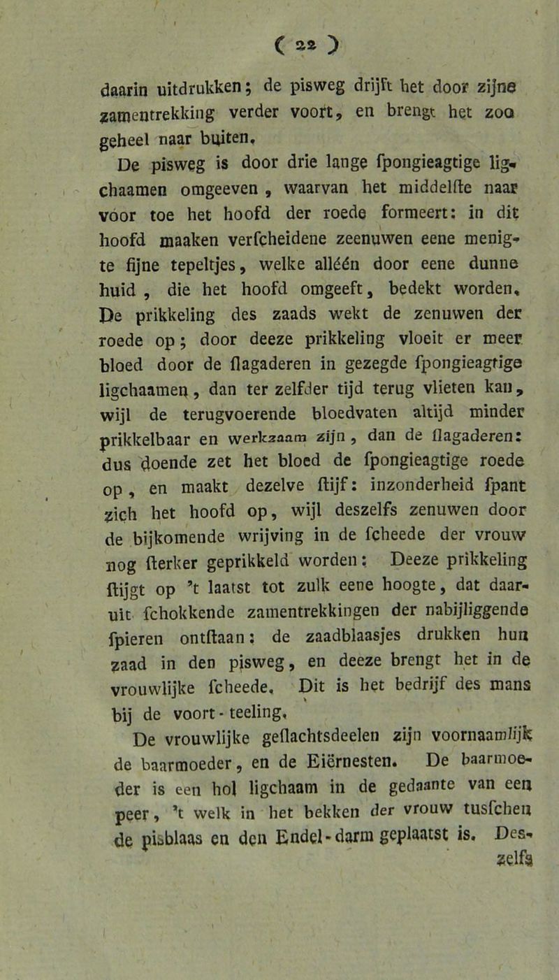 daarin uitdrukken; de pisweg drijFt bet door zijne zamentrekking verder voort, en brengt het zoa geheel naar buiten. De pisweg is door drie lange fpongieagtige lig. chaamen omgeeven , waarvan het middelfte naar voor toe het hoofd der roede formeert: in dit hoofd maaken verfcheidene zeenuwen eene menig- te fijne tepeltjes, welke allddn door eene dünne huid , die het hoofd omgeeft, bedekt worden. De prikkeling des zaads wekt de zenuwen der roede op; door deeze prikkeling vloeit er meer bloed door de flagaderen in gezegde fpongieagtige ligchaameq, dan ter zelfder tijd terug vlieten kau , wijl de terugvoerende bloedvaten altijd minder prikkelbaar en werkaaam zijn , dan de flagaderent dus doende zet het bloed de fpongieagtige roede op , en maakt dezelve ftijf; inzonderheid fpant zieh het hoofd op, wijl deszelfs zenuwen door de bijkomende wrijving in de fcheede der vrouw uog Herker geprikkeld worden; Deeze prikkeling ftijgt op ’t laatst tot zulk eene hoogte, dat daar- uic fchokkende zamentrekkingen der nabijliggende fpieren ontftaan; de zaadblaasjes drukken huu zaad in den pisweg, en deeze brengt het in de vrouwlijke fcheede, Dit is het bedrijf des maus bij de voort - teeling. De vrouwlijke geflachtsdeelen zijn voornaamlijk de baarmoeder, en de Eiernesten. De baannoe- der is een hol ligehaam in de gedaante van een peer, welk in het bekken der vrouw tusfehen de piiblaas en den Endel - darm geplaatst is. Des-