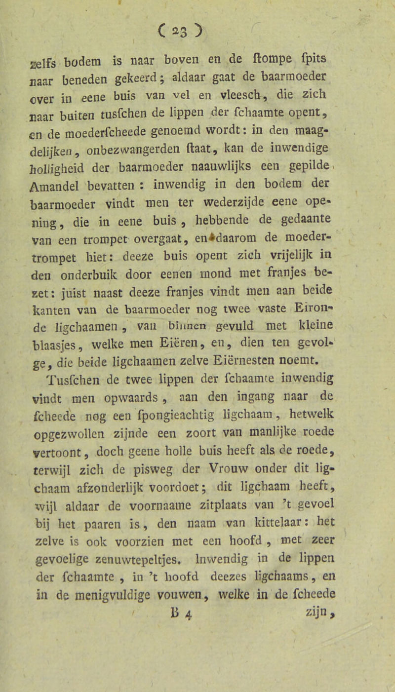 zelfs bodem is naar boven en de flompe fpits naar beneden gekeerd; aldaar gaat de baarmoeder over in eene buis van vel en vleesch, die zieh naar buiten tusfehen de lippen der fdiaamte opent, en de moederfcheede genoemd wordt; in den maag- delijken, onbezwangerden ftaat, kan de inwendige holligheid der baarmoeder naauwlijks een gepilde. Amandel bevatten : inwendig in den bodem der baarmoeder vindt men ter wederzijde eene ope- ning, die in eene buis , hebbende de gedaante van een trompet overgaat, en^daarom de moeder- trompet hier: deeze buis opent zieh vrijelijk in den onderbuik door eenen rnond met franjes be- zet: juist naast deeze franjes vindt men aan beide kanten van de baarmoeder nog twee vaste Eiron^ de ligehaamen , van binnen gevuld met kleine blaasjes, welke men Eieren, en, dien ten gevol- ge, die beide ligehaamen zelve Eiernesten noemt. Tusfehen de twee lippen der fehaamte inwendig vindt men opwaards, aan den ingang naar de feheede nog een fpongieaehtig ligehaam, hetwelk opgezwollen zijnde een zoort van manlijke roede vertoont, doeh geene holle buis heeft als de roede, terwijl zieh de pisweg der Vrouw onder dit lig- ehaam afzonderlijk voordoet; dit ligehaam heeft, wijl aldaar de voornaame zitplaats van ’t gevoel bij het paaren is, den naam van kittelaar; het zelve is ook voorzien met een hoofd , met zeer gevoelige zenuwtepeltjes. Inwendig in de lippen der fehaamte , in ’t hoofd deezes ligehaams, en in de menigvuldige vouwen, welke in de feheede li 4 zijn ,