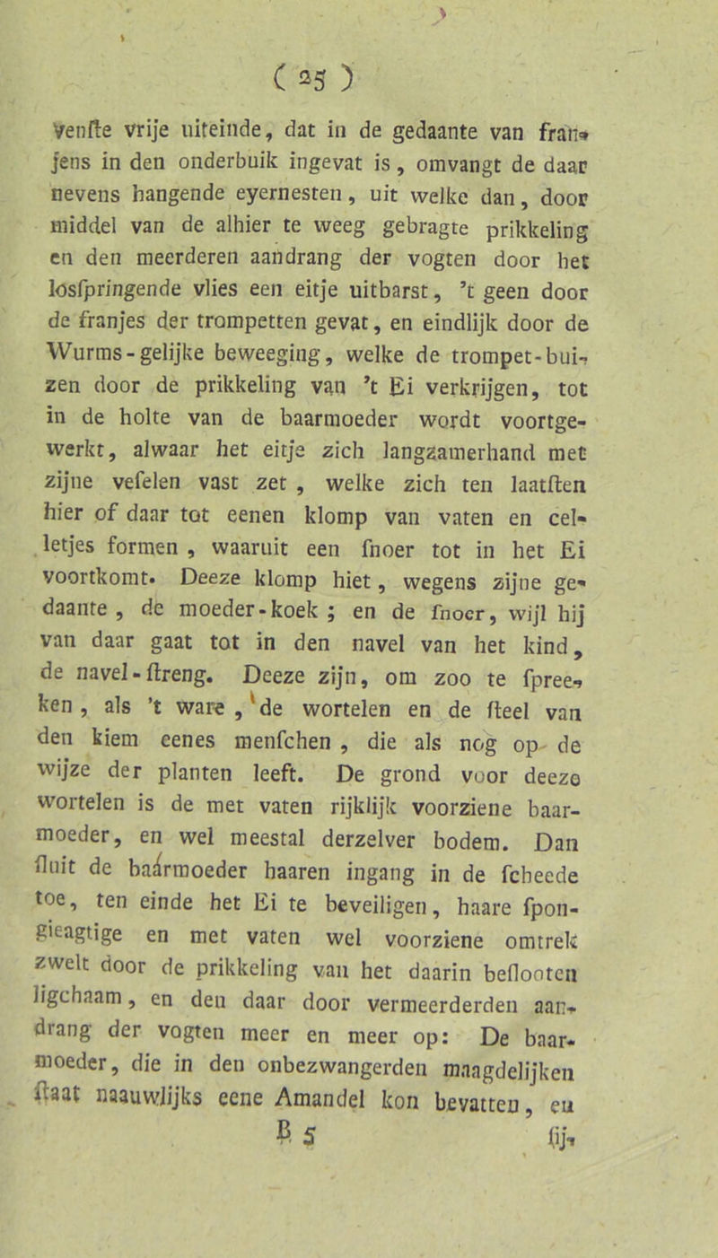 t ( !^3 ) Venfle vrije iiiteinde, dat in de gedaante van fran-* Jens in den onderbuik ingevat is, omvangt de daar nevens hangende eyernesten, uit welke dan, door middel van de alhier te weeg gebragte prikkeling cn den meerderen aandrang der vogten door het lösfpringende vlies een eitje uitbarst, ’t geen door de franjes der trompetten gevat, en eindlijk door de Wurms-gelijke beweeging, welke de trompet-bui-? zen door de prikkeling van ’t Ei verkrijgen, tot in de holte van de baarmoeder wordt voortge- werkt, alwaar het eitje zieh langzamerhand raet zijne vefelen vast zet , welke zieh ten laatften hier of daar tot eenen klomp van vaten en cel- .letjes formen, waaruit een fnoer tot in het Ei voortkomt« Deeze klomp hiet, wegens zij’ne ge« daanre , de moeder-koek ; en de fnoer, wijl hij‘ van daar gaat tot in den navel van het kind, de navel - ftreng. Deeze zijn, om zoo te fpree-» ken , als ’t war«,'de wortelen en de fleel van den kiem eenes menfehen , die als nog op- de wij’ze der planten leeft. De grond voor deezo wortelen is de tnet vaten rijklijk voorziene baar- moeder, en wel meestal derzelver bodem. Dan fliiit de baarmoeder haaren ingang in de febeede toe, ten einde het Ei te beveiligen, haare fpon- gieagtige en met vaten wel voorziene omtrek zweit door de prikkeling van het daarin benooten ligehaam, en den daar door vermeerderden aan-»- drang der vogten meer en meer op: De baar- moeder, die in den onbezwangerdeii maagdelijken (taat naauwlijks eene Amandel kon bevatten, eu